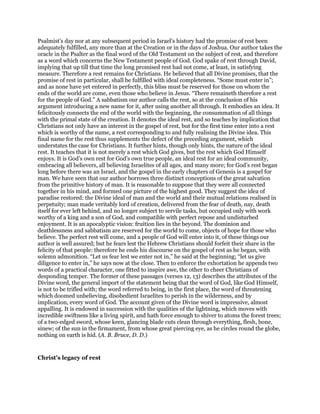 Psalmist’s day nor at any subsequent period in Israel’s history had the promise of rest been
adequately fulfilled, any more than at the Creation or in the days of Joshua. Our author takes the
oracle in the Psalter as the final word of the Old Testament on the subject of rest, and therefore
as a word which concerns the New Testament people of God. God spake of rest through David,
implying that up till that time the long promised rest had not come, at least, in satisfying
measure. Therefore a rest remains for Christians. He believed that all Divine promises, that the
promise of rest in particular, shall be fulfilled with ideal completeness. “Some must enter in”;
and as none have yet entered in perfectly, this bliss must be reserved for those on whom the
ends of the world are come, even those who believe in Jesus. “There remaineth therefore a rest
for the people of God.” A sabbatism our author calls the rest, so at the conclusion of his
argument introducing a new name for it, after using another all through. It embodies an idea. It
felicitously connects the end of the world with the beginning, the consummation of all things
with the primal state of the creation. It denotes the ideal rest, and so teaches by implication that
Christians not only have an interest in the gospel of rest, but for the first time enter into a rest
which is worthy of the name, a rest corresponding to and fully realising the Divine idea. This
final name for the rest thus supplements the defect of the preceding argument, which
understates the case for Christians. It further hints, though only hints, the nature of the ideal
rest. It teaches that it is not merely a rest which God gives, but the rest which God Himself
enjoys. It is God’s own rest for God’s own true people, an ideal rest for an ideal community,
embracing all believers, all believing Israelites of all ages, and many more; for God’s rest began
long before there was an Israel, and the gospel in the early chapters of Genesis is a gospel for
man. We have seen that our author borrows three distinct conceptions of the great salvation
from the primitive history of man. It is reasonable to suppose that they were all connected
together in his mind, and formed one picture of the highest good. They suggest the idea of
paradise restored: the Divine ideal of man and the world and their mutual relations realised in
perpetuity; man made veritably lord of creation, delivered from the fear of death, nay, death
itself for ever left behind, and no longer subject to servile tasks, but occupied only with work
worthy of a king and a son of God, and compatible with perfect repose and undisturbed
enjoyment. It is an apocalyptic vision: fruition lies in the beyond. The dominion and
deathlessness and sabbatism are reserved for the world to come, objects of hope for those who
believe. The perfect rest will come, and a people of God will enter into it, of these things our
author is well assured; but he fears lest the Hebrew Christians should forfeit their share in the
felicity of that people: therefore he ends his discourse on the gospel of rest as he began, with
solemn admonition. “Let us fear lest we enter not in,” he said at the beginning; “let us give
diligence to enter in,” he says now at the close. Then to enforce the exhortation he appends two
words of a practical character, one fitted to inspire awe, the other to cheer Christians of
desponding temper. The former of these passages (verses 12, 13) describes the attributes of the
Divine word, the general import of the statement being that the word of God, like God Himself,
is not to be trifled with; the word referred to being, in the first place, the word of threatening
which doomed unbelieving, disobedient Israelites to perish in the wilderness, and by
implication, every word of God. The account given of the Divine word is impressive, almost
appalling. It is endowed in succession with the qualities of the lightning, which moves with
incredible swiftness like a living spirit, and hath force enough to shiver to atoms the forest trees;
of a two-edged sword, whose keen, glancing blade cuts clean through everything, flesh, bone,
sinew; of the sun in the firmament, from whose great piercing eye, as he circles round the globe,
nothing on earth is hid. (A. B. Bruce, D. D.)
Christ’s legacy of rest
 