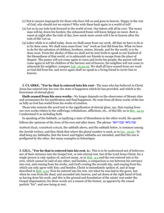 (1) Not to mourn improperly for those who have left us and gone to heaven. Happy in the rest
of God, why should not we rejoice? Why wish them back again in a world of toil!
(2) Let us in our toils look forward to the world of rest. Our labors will all be over. The weary
man will lay down his burden; the exhausted frame will know fatigue no more. Rest is
sweet at night after the toils of day; how much more sweet will it be in heaven after the
toils of life! Let us.
(3) Labor while is is called today. Soon we shall cease from our work. All that we have to do is
to be done soon. We shall soon cease from “our” work as God did from his. What we have
to do for the salvation of children, brothers, sisters, friends, and for the world, is to be
done soon. From the abodes of bliss we shall not be sent forth to speak to our kindred of
the blessedness of that world, or to admonish our friends to escape from the place of
despair. The pastor will not come again to warn and invite his people; the parent will not
come again to tell his children of the Saviour and of heaven; the neighbor will not come to
admonish his neighbor; compare Luk_16:24-29. We shall all have ceased from our work
as God did from his; and never again shall we speak to a living friend to invite him to
heaven.
2. CLARKE, "For he that is entered into his rest - The man who has believed in Christ
Jesus has entered into his rest; the state of happiness which he has provided, and which is the
forerunner of eternal glory.
Hath ceased from his own works - No longer depends on the observance of Mosaic rites
and ceremonies for his justification and final happiness. He rests from all these works of the law
as fully as God has rested from his works of creation.
Those who restrain the word rest to the signification of eternal glory, say, that ceasing from
our own works relates to the sufferings, tribulations, afflictions, etc., of this life; as in Rev_14:13.
I understand it as including both.
In speaking of the Sabbath, as typifying a state of blessedness in the other world, the apostle
follows the opinions of the Jews of his own and after times. The phrase ‫שבת‬‫עלאה‬‫ושבת‬‫התאה‬
shabbath illaah, veshabbath tethaah, the sabbath above, and the sabbath below, is common among
the Jewish writers; and they think that where the plural number is used, as in Lev_19:30 : Ye
shall keep my Sabbaths, that the lower and higher sabbaths are intended, and that the one is
prefigured by the other. See many examples in Schoettgen.
3. GILL, "For he that is entered into his rest, &c. This is to be understood not of believers,
nor of their entrance into the Gospel rest, or into eternal rest, but of the Lord Jesus Christ; for a
single person is only spoken of, and not many, as in Heb_4:3 and the rest entered into is his
own, which cannot be said of any other; and besides, a comparison is run between his entrance
into rest, and ceasing from his works, and God's resting the seventh day, and ceasing from his,
which can only agree with him; and besides, Christ is immediately spoken of, and at large
described in Heb_4:12. Now he entered into his rest, not when he was laid in the grave, but
when he rose from the dead, and ascended into heaven, and sat down at the right hand of God,
as having done his work; and this is the ground and foundation of the saints' rest under the
Gospel dispensation; for these words are a reason of the former, as appears by the causal
particle "for": and now being at rest,
 