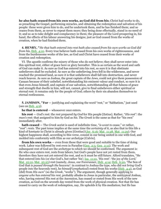 he also hath ceased from his own works, as God did from his; Christ had works to do,
as preaching the Gospel, performing miracles, and obtaining the redemption and salvation of his
people: these were given him to do, and he undertook them, and he has finished them; and so
ceases from them, as never to repeat them more; they being done effectually, stand in no need of
it; and so as to take delight and complacency in them; the pleasure of the Lord prospering in, his
hand, the effects of his labour answering his designs; just as God ceased from the works of
creation, when he had finished them.
4. HENRY, "He that hath entered into rest hath also ceased from his own works as God did
from his, Heb_4:10. Every true believer hath ceased from his own works of righteousness, and
from the burdensome works of the law, as God and Christ have ceased from their works of
creation and redemption.
VI. The apostle confirms the misery of those who do not believe; they shall never enter into
this spiritual rest, either of grace here or glory hereafter. This is as certain as the word and oath
of God can make it. As sure as God has entered into his rest, so sure it is that obstinate
unbelievers shall be excluded. As sure as the unbelieving Jews fell in the wilderness, and never
reached the promised land, so sure it is that unbelievers shall fall into destruction, and never
reach heaven. As sure as Joshua, the great captain of the Jews, could not give them possession of
Canaan because of their unbelief, notwithstanding his eminent valour and conduct, so sure it is
that even Jesus himself, and captain of our salvation, notwithstanding all that fulness of grace
and strength that dwells in him, will not, cannot, give to final unbelievers either spiritual or
eternal rest: it remains only for the people of God; others by their sin abandon themselves to
eternal restlessness.
5. JAMISON, "For — justifying and explaining the word “rest,” or “Sabbatism,” just used
(see on Heb_4:9).
he that is entered — whosoever once enters.
his rest — God’s rest: the rest prepared by God for His people [Estius]. Rather, “His rest”: the
man’s rest: that assigned to him by God as his. The Greek is the same as that for “his own”
immediately after.
hath ceased — The Greek aorist is used of indefinite time, “is wont to cease,” or rather,
“rest”: rests. The past tense implies at the same time the certainty of it, as also that in this life a
kind of foretaste in Christ is already given [Grotius] (Jer_6:16; Mat_11:28, Mat_11:29). Our
highest happiness shall, according to this verse, consist in our being united in one with God, and
molded into conformity with Him as our archetype [Calvin].
from his own works — even from those that were good and suitable to the time of doing
work. Labor was followed by rest even in Paradise (Gen_2:3, Gen_2:15). The work and
subsequent rest of God are the archetype to which we should be conformed. The argument is:
He who once enters rest, rests from labors; but God’s people have not yet rested from them,
therefore they have not yet entered the rest, and so it must be still future. Alford translates, “He
that entered into his (or else God’s, but rather ‘his’; Isa_11:10, ‘His rest’: ‘the joy of the Lord,’
Mat_25:21, Mat_25:23) rest (namely, Jesus, our Forerunner, Heb_4:14; Heb_6:20, ‘The Son of
God that is passed through the heavens’: in contrast to Joshua the type, who did not bring God’s
people into the heavenly rest), he himself (emphatical) rested from his works (Heb_4:4), as God
(did) from His own” (so the Greek, “works”). The argument, though generally applying to
anyone who has entered his rest, probably alludes to Jesus in particular, the antitypical Joshua,
who, having entered His rest at the Ascension, has ceased or rested from His work of the new
creation, as God on the seventh day rested from the work of physical creation. Not that He has
ceased to carry on the work of redemption, nay, He upholds it by His mediation; but He has
 