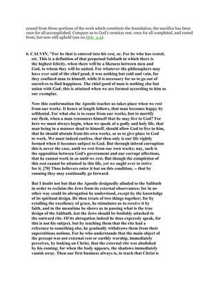 ceased from those portions of the work which constitute the foundation; the sacrifice has been
once for all accomplished. Compare as to God’s creation rest, once for all completed, and rested
from, but now still upheld (see on Heb_4:4).
6. CALVIN, "For he that is entered into his rest, or, For he who has rested,
etc. This is a definition of that perpetual Sabbath in which there is
the highest felicity, when there will be a likeness between men and
God, to whom they will be united. For whatever the philosophers may
have ever said of the chief good, it was nothing but cold and vain, for
they confined man to himself, while it is necessary for us to go out of
ourselves to find happiness. The chief good of man is nothing else but
union with God; this is attained when we are formed according to him as
our exemplar.
Now this conformation the Apostle teaches us takes place when we rest
from our works. It hence at length follows, that man becomes happy by
selfdenial. For what else is to cease from our works, but to mortify
our flesh, when a man renounces himself that he may live to God? For
here we must always begin, when we speak of a godly and holy life, that
man being in a manner dead to himself, should allow God to live in him,
that he should abstain from his own works, so as to give place to God
to work. We must indeed confess, that then only is our life rightly
formed when it becomes subject to God. But through inbred corruption
this is never the case, until we rest from our own works; nay, such is
the opposition between God's government and our corrupt affections,
that he cannot work in us until we rest. But though the completion of
this rest cannot be attained in this life, yet we ought ever to strive
for it. [70] Thus believers enter it but on this condition, -- that by
running they may continually go forward.
But I doubt not but that the Apostle designedly alluded to the Sabbath
in order to reclaim the Jews from its external observances; for in no
other way could its abrogation be understood, except by the knowledge
of its spiritual design. He then treats of two things together; for by
extolling the excellency of grace, he stimulates us to receive it by
faith, and in the meantime he shows us in passing what is the true
design of the Sabbath, lest the Jews should be foolishly attached to
the outward rite. Of its abrogation indeed he does expressly speak, for
this is not his subject, but by teaching them that the rite had a
reference to something else, he gradually withdraws them from their
superstitious notions. For he who understands that the main object of
the precept was not external rest or earthly worship, immediately
perceives, by looking on Christ, that the external rite was abolished
by his coming; for when the body appears, the shadows immediately
vanish away. Then our first business always is, to teach that Christ is
 