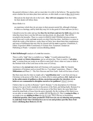 the general reference is there, and we must take it to refer to the believer. The question then
arises whether the rest takes place here and now, or after death, as seen in Rev 14:13 (note):
Blessed are the dead who die in the Lord... they will rest (anapauo) from their labor,
for their deeds will follow them.
Bruce thinks it is
an experience which they do not enjoy in their present mortal life, although it belongs
to them as a heritage, and by faith they may live in the good of it here and now (in loc.).
I should reverse his order and say that they live in it here and now by faith (2Co 5:7), but
what they know here is not the full story (cp 1Co 13:12, 13, 2Co 3:18). That will be
revealed in the hereafter. There is a sense in which to enter Christian salvation means to
cease from one's works and rest securely on what Christ has done. And there is a sense in
which the works of the believer, works done in Christ, have about them that completeness
and sense of fulfillment that may fitly be classed with the rest in question. (Gaebelein, F,
Editor: Expositor's Bible Commentary 6-Volume New Testament. Zondervan
Publishing or Pradis = computer version) (Bolding added)
9. Bob Deffinbaugh's analysis of a rest that remains...
There is still a “rest” that is available to us “today.” I would understand this to
have present and future dimensions, just as salvation has. There is surely a “salvation
rest,” a resting from our works in an effort to earn God’s favor, when we come to faith in
the finished work of the Lord Jesus on the cross of Calvary.
And there is the eternal rest which all Christians will experience. (Ed: For literalist
interpreters of Scripture such as myself this is a "two phase" experience - Phase 1 = The
Millennium and Phase 2 = The New Heavens and New Earth - both will be times of rest!)
But there must also be what we might call a “sanctification rest,” a rest from striving as
Christians in the power of the flesh, in a futile effort to attain godliness (Ed: And yet we see
in the achievement of godliness a divine, mysterious paradox for elsewhere we as
believers are commanded to discipline ourselves for godliness! 1Ti 4:7, 8-note).
I believe that we see this in Romans 7 and 8. Romans 7 is the description of a Christian
trying to live up to God’s standards in the power of the flesh, and failing badly. Romans 8 is
the solution. The Christian is to live in the power of the Holy Spirit, the same Spirit that
raised the dead body of Jesus from the grave (Jn 6:63). By the working of His Spirit in us,
we are able, to some degree, to live a godly life (see Ro 8:1-17). This is resting in Him, or
we might even say,abiding in Him (see Jn 15:1-14). This is the key to fruitfulness
(Editorial question: How many productive fruit trees do you see laboring and groaning
to yield their fruit? Our Christian lives are to rest and produce just like these fruit
trees!) (Defining Rest Hebrews 41-10)
 