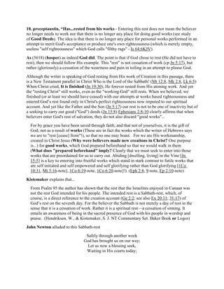 10. preceptaustin, “Has...rested from his works - Entering this rest does not mean the believer
no longer needs to work nor that there is no longer any place for doing good works (see study
of Good Deeds). The idea is that there is no longer any place for personal works performed in an
attempt to merit God's acceptance or produce one's own righteousness (which is merely empty,
useless "self righteousness" which God calls "filthy rags" - Is 64:6KJV).
As (5618) (hosper) as indeed God did. The point is that if God chose to rest (He did not have to
rest), then we should follow His example. This "rest" is not cessation of work (cp Jn 5:17), but
rather (gloriously) a cessation of the weariness and pain in toiling in an attempt to please God.
Although the writer is speaking of God resting from His work of Creation in this passage, there
is a New Testament parallel in Christ Who is the Lord of the Sabbath! (Mt 12:8, Mk 2:8, Lk 6:5)
When Christ cried, It is finished (Jn 19:30), He forever rested from His atoning work. And yet
the "resting Christ" still works, even as the "working God" still rests. When we believed, we
finished (or at least we should have ceased) with our attempts at works based righteousness and
entered God’s rest found only in Christ's perfect righteousness now imputed to our spiritual
account. And yet like the Father and the Son (Jn 5:17) our rest is not to be one of inactivity but of
a seeking to carry out good ("God") deeds (Jn 15:8) Ephesians 2:8-10 clearly affirms that when
believers enter God's rest of salvation, they do not also discard "good works"...
For by grace you have been saved through faith; and that not of yourselves, it is the gift of
God; not as a result of works (These are in fact the works which the writer of Hebrews says
we are to "rest [cease] from"!), so that no one may boast. For we are His workmanship,
created in Christ Jesus (Why were believers made new creations in Christ? One purpose
is...) for good works, which God prepared beforehand so that we would walk in them
(What does "prepared beforehand" imply? Clearly that we must seek to enter into those
works that are preordained for us to carry out. Abiding [dwelling, living] in the Vine [Jn
15:5] is a key to entering into fruitful works which stand in stark contrast to futile works that
are self initiated and self empowered and self glorifying rather than God glorifying [1Co
10:31, Mt 5:16-note], 1Co 6:19-note, 1Co 6:20-note]!). (Eph 2:8, 9-note, Ep 2:10-note)
Kistemaker explains that...
From Psalm 95 the author has shown that the rest that the Israelites enjoyed in Canaan was
not the rest God intended for his people. The intended rest is a Sabbath-rest, which, of
course, is a direct reference to the creation account (Ge 2:2; see also Ex 20:11; 31:17) of
God’s rest on the seventh day. For the believer the Sabbath is not merely a day of rest in the
sense that it is a cessation of work. Rather it is a spiritual rest—a cessation of sinning. It
entails an awareness of being in the sacred presence of God with his people in worship and
praise. (Hendriksen, W., & Kistemaker, S. J. NT Commentary Set. Baker Book or Logos)
John Newton alluded to this Sabbath-rest
Safely through another week
God has brought us on our way;
Let us now a blessing seek,
Waiting in His courts today;
 