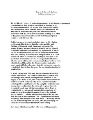 Day of all the week the best,
Emblem of eternal rest.
11. MURRAY, “In ver. 10 we have here another proof that the rest does not
refer to heaven. How needless it would be in that case to say
of those who have died, For he that hath entered into his rest,
hath himself also rested from his works, as God did from His.
The remark would have no point. But what force it has in
connection with the rest of faith in this life, pointing us to what
is the great secret of this entrance into rest the ceasing from
works, as God did from His.
In God we see, as it were, two distinct stages in His relation
to His work. The first was that of creation until He had
finished all His work which He created and made. The
second, His rest when creation was finished, and He rejoiced
in what He had made, now to begin the higher work of watch
ing the development of the life He had intrusted the creature
with, and securing its sanctification and perfection. It is a rest
from work which is now finished, for higher work now to be
carried on. Even so there are the two stages in the Christian
life. The one in which, after conversion, a believer seeks to work
what God would have him do. The second, in which, after
many a painful failure, he ceases from his works, and enters the
rest of God, there to find the power for work in allowing God to
work in him.
It is this resting from their own work which many Christians
cannot understand. They think of it as a state of passive and
selfish enjoyment, of still contemplation which leads to the
neglect of the duties of life, and unfits for that watchfulness and
warfare to which Scripture calls. What an entire misunder
standing of God s call to rest. As the Almighty, God is the only
source of power. In nature He works all. In grace He waits
to work all too, if man will but consent and allow. Truly to
rest in God is to yield oneself up to the highest activity. We
work, because He worketh in us to will and to do. As Paul
says of himself, " I labour, striving according to His working
who worketh in me with might " (lit. " agonising according to
His energy who energises in me with might "). Entering the rest
of God is the ceasing from self-effort, and the yielding up one
self in the full surrender of faith to God s working.
How many Christians are there who need nothing so much
 