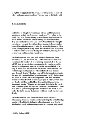 as rightly to apprehend this word. Their life is one of earnest
effort and ceaseless struggling. They do long to do God s will,
fboltest of Bll 153
and to live to His glory. Continued failure and bitter disap
pointment is their too frequent experience. Very often as the
result they give themselves up to a feeling of hopelessness : it
never will be otherwise. Theirs is truly the wilderness life
they have not entered into God s rest. Would that God might
open their eyes, and show them Jesus as our Joshua, who has
entered into God s presence, who sits upon the throne as High
Priest, bringing us in living union with Himself into that place
of rest and of love, and, by His Spirit within us, making that life
of heaven a reality and an experience.
He that is entered into rest, hath himself also rested from
his works, as God did from His. And how does one rest and
cease from his works ? It is by ceasing from self. It is the old
self life that always insists upon proving its goodness and its
strength, and presses forward to do the works of God. It is
only in death that we rest from our works. Jesus entered His
rest through death; each one whom He leads into it must
pass through death. " Reckon yourself to be indeed dead unto
sin, and alive unto God in Christ Jesus our Lord." Believe that
the death of Christ, as an accomplished fact, with all that it
means and has effected, is working in you in all its power. You
are dead with Him and in Him. Consent to this, and cease
from dead works. " Blessed are the dead that die in the Lord.
Yea, saith the Spirit, for they do rest from their labours." That
is as true of spiritual dying with Christ as of the death in the
body. To sinful nature there is no rest from work but through
death.
He that is entered into rest hath rested from his works.
The ceasing from our works and the entering the rest of God go
together. Read the first chapter of Joshua, and hear God s
words of strength and encouragement to everyone who would
154 Cbe Doliest of 2UI
 