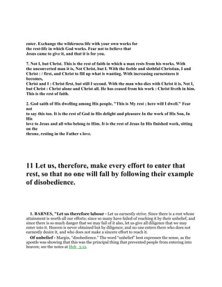 enter. Exchange the wilderness life with your own works for
the rest-life in which God works. Fear not to believe that
Jesus came to give it, and that it is for you.
7. Not I, but Christ. This is the rest of faith in which a man rests from his works. With
the unconverted man it is, Not Christ, but I. With the feeble and slothful Christian, I and
Christ : / first, and Christ to fill up what is wanting. With increasing earnestness it
becomes,
Christ and I : Christ first, but still I second. With the man who dies with Christ it is, Not I,
but Christ : Christ alone and Christ all. He has ceased from his work : Christ liveth in him.
This is the rest of faith.
2. God saith of His dwelling among His people, "This is My rest ; here will I dwell." Fear
not
to say this too. It is the rest of God in His delight and pleasure In the work of His Son, In
His
love to Jesus and all who belong to Him. It is the rest of Jesus In His finished work, sitting
on the
throne, resting in the Father s love.
11 Let us, therefore, make every effort to enter that
rest, so that no one will fall by following their example
of disobedience.
1. BARNES, "Let us therefore labour - Let us earnestly strive. Since there is a rest whose
attainment is worth all our efforts; since so many have failed of reaching it by their unbelief, and
since there is so much danger that we may fail of it also, let us give all diligence that we may
enter into it. Heaven is never obtained but by diligence; and no one enters there who does not
earnestly desire it, and who does not make a sincere effort to reach it.
Of unbelief - Margin, “disobedience.” The word “unbelief” best expresses the sense, as the
apostle was showing that this was the principal thing that prevented people from entering into
heaven; see the notes at Heb_3:12.
 