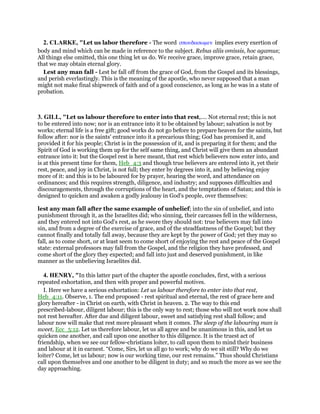 2. CLARKE, "Let us labor therefore - The word σπουδασωµεν implies every exertion of
body and mind which can be made in reference to the subject. Rebus aliis omissis, hoc agamus;
All things else omitted, this one thing let us do. We receive grace, improve grace, retain grace,
that we may obtain eternal glory.
Lest any man fall - Lest he fall off from the grace of God, from the Gospel and its blessings,
and perish everlastingly. This is the meaning of the apostle, who never supposed that a man
might not make final shipwreck of faith and of a good conscience, as long as he was in a state of
probation.
3. GILL, "Let us labour therefore to enter into that rest,.... Not eternal rest; this is not
to be entered into now; nor is an entrance into it to be obtained by labour; salvation is not by
works; eternal life is a free gift; good works do not go before to prepare heaven for the saints, but
follow after: nor is the saints' entrance into it a precarious thing; God has promised it, and
provided it for his people; Christ is in the possession of it, and is preparing it for them; and the
Spirit of God is working them up for the self same thing, and Christ will give them an abundant
entrance into it: but the Gospel rest is here meant, that rest which believers now enter into, and
is at this present time for them, Heb_4:3 and though true believers are entered into it, yet their
rest, peace, and joy in Christ, is not full; they enter by degrees into it, and by believing enjoy
more of it: and this is to be laboured for by prayer, hearing the word, and attendance on
ordinances; and this requires strength, diligence, and industry; and supposes difficulties and
discouragements, through the corruptions of the heart, and the temptations of Satan; and this is
designed to quicken and awaken a godly jealousy in God's people, over themselves:
lest any man fall after the same example of unbelief; into the sin of unbelief, and into
punishment through it, as the Israelites did; who sinning, their carcasses fell in the wilderness,
and they entered not into God's rest, as he swore they should not: true believers may fall into
sin, and from a degree of the exercise of grace, and of the steadfastness of the Gospel; but they
cannot finally and totally fall away, because they are kept by the power of God; yet they may so
fall, as to come short, or at least seem to come short of enjoying the rest and peace of the Gospel
state: external professors may fall from the Gospel, and the religion they have professed, and
come short of the glory they expected; and fall into just and deserved punishment, in like
manner as the unbelieving Israelites did.
4. HENRY, "In this latter part of the chapter the apostle concludes, first, with a serious
repeated exhortation, and then with proper and powerful motives.
I. Here we have a serious exhortation: Let us labour therefore to enter into that rest,
Heb_4:11. Observe, 1. The end proposed - rest spiritual and eternal, the rest of grace here and
glory hereafter - in Christ on earth, with Christ in heaven. 2. The way to this end
prescribed-labour, diligent labour; this is the only way to rest; those who will not work now shall
not rest hereafter. After due and diligent labour, sweet and satisfying rest shall follow; and
labour now will make that rest more pleasant when it comes. The sleep of the labouring man is
sweet, Ecc_5:12. Let us therefore labour, let us all agree and be unanimous in this, and let us
quicken one another, and call upon one another to this diligence. It is the truest act of
friendship, when we see our fellow-christians loiter, to call upon them to mind their business
and labour at it in earnest. “Come, Sirs, let us all go to work; why do we sit still? Why do we
loiter? Come, let us labour; now is our working time, our rest remains.” Thus should Christians
call upon themselves and one another to be diligent in duty; and so much the more as we see the
day approaching.
 