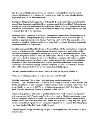 And thus we see that based upon what the writer has just said about entering or not
entering God's rest, he is cautioning his readers to not make the same mistake that the
majority of Israel in the wilderness made.
Be diligent - Diligence is the opposite of drifting (He 2:1-note) and is the admonition that
some of these hesitating, vacillating Hebrew readers needed to hear. How? By hearing and
heeding the sharp Word of God (cp Ro 10:17-note). That was the very problem the writer
had alluded to with ancient Israel in the wilderness. They heard but they did not heed and
as a result they fell in the wilderness.
Be diligent (4704) (spoudazo [word study] from spoude = earnestness, diligence) means to
apply earnestness and speaks primarily of an attitude which then is associated with or
leads to an appropriate action (in this case "entering God's rest"). The readers (the verb
spoudazo is plural) are to hasten or hurry to enter God's rest, to do this quickly, earnestly
applying themselves to this pursuit.
Spoudazo conveys the idea of hastening to do something with the implication of associated
energy or with intense effort and motivation. Spoudazo means to be marked by careful
unremitting attention or persistent application. The idea is to give maximum effort, to do
your best, to spare no effort, to hurry on, to be eager! Hasten to do a thing, exert yourself,
endeavour to do it. It means not only to be willing to do something with eagerness, but to
follow through and make the effort. In other words spoudazo does not stop with affecting
one's state of mind, but also affects one's activity. Spoudazo means to be conscientious,
zealous and earnest in discharging a duty or obligation. It speaks of intensity of purpose
followed by intensity of effort toward the realization of that purpose.
Paul uses spoudazo in his last letter to Timothy writing for his young disciple to...
"Make every effort (spoudazo) to come to me soon" (2Ti 4:9-note)
The KJV translates it "let us labor" which picks up on the idea that there effort is
necessary. Don't misunderstand. The writer is not calling us to work to enter into His rest
(in the sense that we in any way might be able to earn or merit salvation). Rather what does
he specifically say we are to do? We are to believe the promise of God's Word and His
work. One who has entered His rest of salvation is then God's...
workmanship (poiema = the result or product of someone's work = sounds like "poem" =
believers are now God's "masterpiece" as it were), created in Christ Jesus for (expresses a
believer's purpose) good works, which God prepared beforehand, that we should walk in
them (it follows that if the works are "our" works, not "His works", they may look "good"
but they are not truly "good works" - Jesus said "apart from Me you can do nothing" good
- see Good Deeds)." (Ep 2:8, 9-note, Eph2:10- note)
Concentrate your energy on achieving the goal of entering His rest. This is similar to Jesus'
invitation to...
 