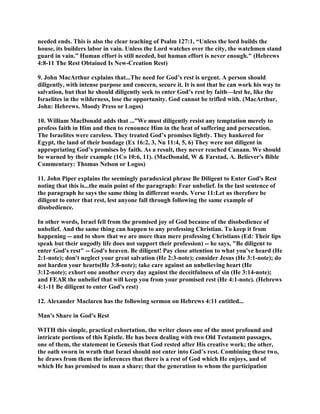 needed ends. This is also the clear teaching of Psalm 127:1, “Unless the lord builds the
house, its builders labor in vain. Unless the Lord watches over the city, the watchmen stand
guard in vain.” Human effort is still needed, but human effort is never enough." (Hebrews
4:8-11 The Rest Obtained Is New-Creation Rest)
9. John MacArthur explains that...The need for God’s rest is urgent. A person should
diligently, with intense purpose and concern, secure it. It is not that he can work his way to
salvation, but that he should diligently seek to enter God’s rest by faith—lest he, like the
Israelites in the wilderness, lose the opportunity. God cannot be trifled with. (MacArthur,
John: Hebrews. Moody Press or Logos)
10. William MacDonald adds that ...”We must diligently resist any temptation merely to
profess faith in Him and then to renounce Him in the heat of suffering and persecution.
The Israelites were careless. They treated God’s promises lightly. They hankered for
Egypt, the land of their bondage (Ex 16:2, 3, Nu 11:4, 5, 6) They were not diligent in
appropriating God’s promises by faith. As a result, they never reached Canaan. We should
be warned by their example (1Co 10:6, 11). (MacDonald, W & Farstad, A. Believer's Bible
Commentary: Thomas Nelson or Logos)
11. John Piper explains the seemingly paradoxical phrase Be Diligent to Enter God's Rest
noting that this is...the main point of the paragraph: Fear unbelief. In the last sentence of
the paragraph he says the same thing in different words. Verse 11:Let us therefore be
diligent to enter that rest, lest anyone fall through following the same example of
disobedience.
In other words, Israel fell from the promised joy of God because of the disobedience of
unbelief. And the same thing can happen to any professing Christian. To keep it from
happening -- and to show that we are more than mere professing Christians (Ed: Their lips
speak but their ungodly life does not support their profession) -- he says, "Be diligent to
enter God's rest" -- God's heaven. Be diligent! Pay close attention to what you've heard (He
2:1-note); don't neglect your great salvation (He 2:3-note); consider Jesus (He 3:1-note); do
not harden your hearts(He 3:8-note); take care against an unbelieving heart (He
3:12-note); exhort one another every day against the deceitfulness of sin (He 3:14-note);
and FEAR the unbelief that will keep you from your promised rest (He 4:1-note). (Hebrews
4:1-11 Be diligent to enter God's rest)
12. Alexander Maclaren has the following sermon on Hebrews 4:11 entitled...
Man's Share in God's Rest
WITH this simple, practical exhortation, the writer closes one of the most profound and
intricate portions of this Epistle. He has been dealing with two Old Testament passages,
one of them, the statement in Genesis that God rested after His creative work; the other,
the oath sworn in wrath that Israel should not enter into God’s rest. Combining these two,
he draws from them the inferences that there is a rest of God which He enjoys, and of
which He has promised to man a share; that the generation to whom the participation
 