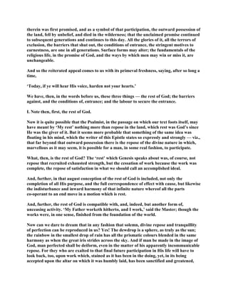 therein was first promised, and as a symbol of that participation, the outward possession of
the land, fell by unbelief, and died in the wilderness; that the unclaimed promise continued
to subsequent generations and continues to this day. All the glories of it, all the terrors of
exclusion, the barriers that shut out, the conditions of entrance, the stringent motives to
earnestness, are one in all generations. Surface forms may alter; the fundamentals of the
religious life, in the promise of God, and the ways by which men may win or miss it, are
unchangeable.
And so the reiterated appeal comes to us with its primeval freshness, saying, after so long a
time,
‘Today, if ye will hear His voice, harden not your hearts.’
We have, then, in the words before us, these three things — the rest of God; the barriers
against, and the conditions of, entrance; and the labour to secure the entrance.
I. Note then, first, the rest of God.
Now it is quite possible that the Psalmist, in the passage on which our text foots itself, may
have meant by ‘My rest’ nothing more than repose in the land, which rest was God’s since
He was the giver of it. But it seems more probable that something of the same idea was
floating in his mind, which the writer of this Epistle states so expressly and strongly — viz.,
that far beyond that outward possession there is the repose of the divine nature in which,
marvellous as it may seem, it is possible for a man, in some real fashion, to participate.
What, then, is the rest of God? The ‘rest’ which Genesis speaks about was, of course, not
repose that recruited exhausted strength, but the cessation of work because the work was
complete, the repose of satisfaction in what we should call an accomplished ideal.
And, further, in that august conception of the rest of God is included, not only the
completion of all His purpose, and the full correspondence of effect with cause, but likewise
the indisturbance and inward harmony of that infinite nature whereof all the parts
co-operant to an end move in a motion which is rest.
And, further, the rest of God is compatible with, and, indeed, but another form of,
unceasing activity. ‘My Father worketh hitherto, and I work,’ said the Master; though the
works were, in one sense, finished from the foundation of the world.
Now can we dare to dream that in any fashion that solemn, divine repose and tranquillity
of perfection can be reproduced in us? Yes! The dewdrop is a sphere, as truly as the sun;
the rainbow in the smallest drop of rain has all the prismatic colours blended in the same
harmony as when the great iris strides across the sky. And if man be made in the image of
God, man perfected shall be deiform, even in the matter of his apparently incommunicable
repose. For they who are exalted to that final future participation in His life will have to
look back, too, upon work which, stained as it has been in the doing, yet, in its being
accepted upon the altar on which it was humbly laid, has been sanctified and greatened,
 