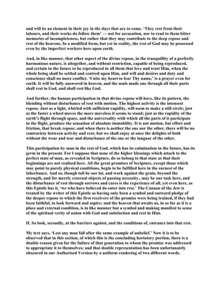 and will be an element in their joy in the days that are to come. ‘They rest from their
labours, and their works do follow them’ — not for accusation, nor to read to them bitter
memories of incompleteness, but rather that they may contribute to the deep repose and
rest of the heavens. In a modified form, but yet in reality, the rest of God may be possessed
even by the imperfect workers here upon earth.
And, in like manner, that other aspect of the divine repose, in the tranquillity of a perfectly
harmonious nature, is altogether, and without restriction, capable of being reproduced,
and certain in the future to be reproduced in all them that love and trust Him, when the
whole being shall be settled and centred upon Him, and will and desires and duty and
conscience shall no more conflict. ‘Unite my heart to fear Thy name,’ is a prayer even for
earth. It will be fully answered in heaven, and the souls made one through all their parts
shall rest in God, and shall rest like God.
And further, the human participation in that divine repose will have, like its pattern, the
blending without disturbance of rest with motion. The highest activity is the intensest
repose. Just as a light, whirled with sufficient rapidity, will seem to make a still circle; just
as the faster a wheel moves the more moveless it seems to stand; just as the rapidity of the
earth’s flight through space, and the universality with which all the parts of it participate
in the flight, produce the sensation of absolute immobility. It is not motion, but effort and
friction, that break repose; and when there is neither the one nor the other, there will be no
contrariety between activity and rest; but we shall enjoy at once the delights of both
without the wear and tear and disturbance of the one or the languor of the other.
This participation by man in the rest of God, which has its culmination in the future, has its
germ in the present. For I suppose that none of the higher blessings which attach to the
perfect state of man, as revealed in Scripture, do so belong to that state as that their
beginnings are not realised here. All the great promises of Scripture, except those which
may point to purely physical conditions, begin to be fulfilled here in the earnest of the
inheritance. And so, though toil be our lot, and work against the grain, beyond the
strength, and for merely external objects of passing necessity., may be our task here, and
the disturbance of rest through sorrows and cares is the experience of all, yet even here, as
this Epistle has it, ‘we who have believed do enter into rest.’ The Canaan of the Jew is
treated by the writer of this Epistle as having only been a symbol and outward pledge of
the deeper repose to which the first receivers of the promise were being trained, if they had
been faithful, to look forward and aspire; and the heaven that awaits us, in so far as it is a
place and external condition, is in like manner but a symbol and making manifest to sense
of the spiritual verity of union with God and satisfaction and rest in Him.
II. So look, secondly, at the barriers against, and the conditions of, entrance into that rest.
My text says, ‘Lest any man fall after the same example of unbelief.’ Now it is to be
observed that in this section, of which this is the concluding hortatory portion, there is a
double reason given for the failure of that generation to whom the promise was addressed
to appropriate it to themselves; and that double representation has been unfortunately
obscured in our Authorised Version by a uniform rendering of two different words.
 
