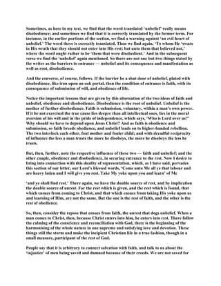 Sometimes, as here in my text, we find that the word translated ‘unbelief’ really means
disobedience; and sometimes we find that it is correctly translated by the former term. For
instance, in the earlier portions of the section, we find a warning against ‘an evil heart of
unbelief.’ The word there is correctly translated, Then we find again, ‘To whom He ‘sware
in His wrath that they should not enter into His rest; but unto them that believed not,’
where the word ought rather to be ‘them that were disobedient.’ And in the subsequent
verse we find the ‘unbelief’ again mentioned. So there are not one but two things stated by
the writer as the barriers to entrance — unbelief and its consequence and manifestation as
well as root, disobedience.
And the converse, of course, follows. If the barrier be a shut door of unbelief, plated with
disobedience, like iron upon an oak portal, then the condition of entrance is faith, with its
consequence of submission of will, and obedience of life.
Notice the important lessons that are given by this alternation of the two ideas of faith and
unbelief, obedience and disobedience. Disobedience is the root of unbelief. Unbelief is the
mother of further disobedience. Faith is submission, voluntary, within a man’s own power.
If it be not exercised the true cause lies deeper than all intellectual ones, lies in the moral
aversion of his will and in the pride of independence, which says, ‘Who is Lord over us?’
Why should we have to depend upon Jesus Christ? And as faith is obedience and
submission, so faith breeds obedience, and unbelief leads on to higher-handed rebellion.
The two interlock each other, foul mother and fouler child; and with dreadful reciprocity
of influence the less a man trusts the more he disobeys, the more he disobeys the less he
trusts.
But, then, further, note the respective influence of these two — faith and unbelief; and the
other couple, obedience and disobedience, in securing entrance to the rest. Now I desire to
bring into connection with this duality of representation, which, as I have said, pervades
this section of our letter, our Lord’s blessed words, ‘Come unto Me all ye that labour and
are heavy laden and I will give you rest. Take My yoke upon you and learn’ of Me
‘and ye shall find rest.’ There again, we have the double source of rest, and by implication
the double source of unrest. For the rest which is given, and the rest which is found, that
which ensues from coming to Christ, and that which ensues from taking His yoke upon us
and learning of Him, are not the same. But the one is the rest of faith, and the other is the
rest of obedience.
So, then, consider the repose that ensues from faith, the unrest that dogs unbelief. When a
man comes to Christ, then, because Christ enters into him, he enters into rest. There follow
the calming of the conscience and reconciliation with God, there is the beginning of the
harmonising of the whole nature in one supreme and satisfying love and devotion. These
things still the storm and make the incipient Christian life in a true fashion, though in a
small measure, participant of the rest of God.
People say that it is arbitrary to connect salvation with faith, and talk to us about the
‘injustice’ of men being saved and damned because of their creeds. We are not saved for
 