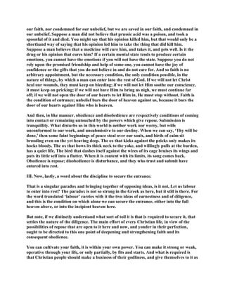 our faith, nor condemned for our unbelief, but we are saved in our faith, and condemned in
our unbelief. Suppose a man did not believe that prussic acid was a poison, and took a
spoonful of it and died. You might say that his opinion killed him, but that would only be a
shorthand way of saying that his opinion led him to take the thing that did kill him.
Suppose a man believes that a medicine will cure him, and takes it, and gets well. Is it the
drug or his opinion that cures him? If a certain mental state tends to produce certain
emotions, you cannot have the emotions if you will not have the state. Suppose you do not
rely upon the promised friendship and help of some one, you cannot have the joy of
confidence or the gifts that you do not believe in and do not care for. And so faith is no
arbitrary appointment, but the necessary condition, the only condition possible, in the
nature of things, by which a man can enter into the rest of God. If we will not let Christ
heal our wounds, they must keep on bleeding; if we will not let Him soothe our conscience,
it must keep on pricking; if we will not have Him to bring us nigh, we must continue far
off; if we will not open the door of our hearts to let Him in, He must stop without. Faith is
the condition of entrance; unbelief bars the door of heaven against us, because it bars the
door of our hearts against Him who is heaven.
And then, in like manner, obedience and disobedience are respectively conditions of coming
into contact or remaining untouched by the powers which give repose. Submission is
tranquillity. What disturbs us in this world is neither work nor worry, but wills
unconformed to our work, and unsubmissive to our destiny. When we can say, ‘Thy will be
done,’ then some faint beginnings of peace steal over our souls, and birds of calm sit
brooding even on the yet heaving deep. The ox that kicks against the pricks only makes its
hocks bloody. The ox that bows its thick neck to the yoke, and willingly pulls at the burden,
has a quiet life. The bird that dashes itself against the wires of its cage bruises its wings and
puts its little self into a flutter. When it is content with its limits, its song comes back.
Obedience is repose; disobedience is disturbance, and they who trust and submit have
entered into rest.
III. Now, lastly, a word about the discipline to secure the entrance.
That is a singular paradox and bringing together of opposing ideas, is it not, Let us labour
to enter into rest? The paradox is not so strong in the Greek as here, but it still is there. For
the word translated ‘labour’ carries with it the two ideas of earnestness and of diligence,
and this is the condition on which alone we can secure the entrance, either into the full
heaven above, or into the incipient heaven here.
But note, if we distinctly understand what sort of toil it is that is required to secure it, that
settles the nature of the diligence. The main effort of every Christian life, in view of the
possibilities of repose that are open to it here and now, and yonder in their perfection,
ought to be directed to this one point of deepening and strengthening faith and its
consequent obedience.
You can cultivate your faith, it is within your own power. You can make it strong or weak,
operative through your life, or only partially, by fits and starts. And what is required is
that Christian people should make a business of their godliness, and give themselves to it as
 