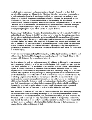 carefully and as consciously and as constantly as they give themselves to their daily
pursuits. The men that are diligent in the Christian life, who exercise that commonplace,
prosaic, pedestrian, homely virtue of earnest effort, are sure to succeed;and there is no
other way to succeed. You cannot go to heaven in silver slippers. But although it be true
that heaves is a gift, and that the bread of God is given to us by His Son, the old
commandment remains unrepealed, and has as direct and stringent reference to the inward
Christian life as to the outward. ‘In the sweat of thy brow thou shalt eat bread,’ though it
be at the same time bread that is given thee. And how are we to cultivate our faith? By
contemplating the great object which kindles it. Do you do that?
By resolving, with fixed and reiterated determinations, that we will exercise it. ‘I will trust
and not be afraid.’ Do you do that? By averting our eyes from the distracting competitors
for our interest and attention, in so far as these might enfeeble our confidence. Do you do
that? Diligence; that is the secret — a diligence which focuses our powers, and binds our
vagrant wills into one strong, solid mass, and delivers us from languor and indolence, and
stirs us up to seek the increase of faith as well as of hope and charity. Then, too, obedience
is to be cultivated. How do you cultivate obedience? By obeying — by contemplating the
great motives that should sway and melt, and sweetly subdue the will, which are all shrined
in that one saying.
‘Ye are not your own; ye are bought with a price,’ and by rigidly confining our desires and
wishes within the limits of God’s appointment, and religiously referring all things to His
supreme will. If thus we do, we shall enter into rest.
So, dear friends, the path is a plain enough one. We all know it. The goal is a clear enough
one. I suppose we all believe it. What is wanted is feet that shall run with perseverance the
race that is set before us. The word of my text which is translated ‘labour,’ is found in this
Epistle in another connection, where the writer desires that we should show ‘the same
diligence to the full assurance of hope unto the end.’ It is also caught up by one of the other
apostles, who says to us, ‘Giving all diligence, add to your faith’ the manifold virtues of a
practical obedience, and so ‘the entrance shall be ministered unto you abundantly into the
everlasting kingdom of our Lord and Saviour Jesus Christ.’ A more authoritative voice
points us to the same strenuous effort, for our Lord has said, ‘Labour not for the meat
which perisheth, but for that meat which endureth unto everlasting life, which the Son of
man shall give unto you,’ and when the listeners asked Him what works He would have
them do, He answered, bringing all down to one, which being done would produce all
others, ‘This is the work of God, that ye believe on Him whom He hath sent.’
So if we labour to increase our faith, and its fruits of obedience, with a diligence inspired by
our earnestness which is kindled by the thought of the sublimity of the reward, and the
perils that seek to rob us of our crown, then, even in the wilderness, we shall enter into the
Promised Land, and though the busy week of care and toil, of changefulness and sorrow,
may disturb the surface of our souls, we shall have an inner sanctuary, where we can shut
our doors about us and enjoy a foretaste of the Sabbath-keeping of the heavens, and be
wrapped in the stillness of the rest of God.
 