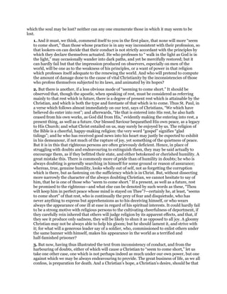 which the soul may be lost? neither can any one enumerate those in which it may seem to be
lost.
1. And it must, we think, commend itself to you in the first place, that none will more “seem
to come short,” than those whose practice is in any way inconsistent with their profession, so
that lookers-on can decide that their conduct is not strictly accordant with the principles by
which they declare themselves actuated. He who professes to “ walk in the light as God is in
the light,” may occasionally wander into dark paths, and yet be mercifully restored; but it
can hardly fail but that the impression produced on observers, especially on men of the
world, will be one as to the weakness of his principles, or a want of power in that religion
which professes itself adequate to the renewing the world. And who will pretend to compute
the amount of damage done to the cause of vital Christianity by the inconsistencies of those
who profess themselves subjected to its laws, and animated by its hopes?
2. But there is another, if a less obvious mode of “seeming to come short.” It should be
observed that, though the apostle, when speaking of rest, must be considered as referring
mainly to that rest which is future, there is a degree of present rest which is attainable by the
Christian, and which is both the type and foretaste of that which is to come. Thus St. Paul, in
a verse which follows almost immediately on our text, says of Christians, “We which have
believed do enter into rest”; and afterwards, “He that is entered into His rest, he also hath
ceased from his own works, as God did from His,” evidently making the entering into rest, a
present thing, as well as a future. Our blessed Saviour bequeathed His own peace, as a legacy
to His Church; and what Christ entailed on us, may surely be enjoyed by us. The religion of
the Bible is a cheerful, happy-making religion: the very word “gospel” signifies “glad
tidings”; and he who has received good news into his heart may justly be expected to exhibit
in his demeanour, if not much of the rapture of joy, yet something of the quietness of peace.
But it is in this that righteous persons are often grievously deficient. Hence, in place of
struggling with doubts and endeavouring to extinguish them, they may be said actually to
encourage them, as if they befitted their state, and either betokened or cherished humility. A
great mistake this. There is commonly more of pride than of humility in doubts; he who is
always doubting is generally searching in himself for some ground or reason of assurance;
whereas, true, genuine humility, looks wholly out of self, not as forgetting the corruption
which is there, but as fastening on the sufficiency which is in Christ. But, without dissecting
more narrowly the character of the always doubting Christian, we cannot hesitate to say of
him, that he is one of those who “seem to come short.” If a present, as well as a future, rest
be promised to the righteous—and what else can be denoted by such words as these, “Thou
wilt keep him in perfect peace whose mind is stayed on Thee”?—certainly he, at least, “seems
to come short” of that rest, who is continually the prey of fear and disquietude, who has
never anything to express but apprehensions as to his deceiving himself, or who wears
always the appearance of one ill at ease in regard of his spiritual interests. It could hardly fail
to be a strong motive with religious persons to the cultivating cheerfulness of deportment, if
they carefully rein inhered that others will judge religion by its apparent effects, and that, if
they see it produce only sadness, they will be likely to shun it as opposed to all joy. A gloomy
Christian may not be always able to help his gloom; but he should lament it, and strive with
it; for what will a generous leader say of a soldier, who, commissioned to enlist others under
the same banner with himself, makes his appearance in the world as a terrified and
half-famished prisoner?
3. But now, having thus illustrated the text from inconsistency of conduct, and from the
harbouring of doubts, either of which will cause a Christian to “seem to come short,” let us
take one other case, one which is not perhaps indeed as much under our own power, but one
against which we may be always endeavouring to provide. The great business of life, as we all
confess, is preparation for death. And a Christian’s hope, a Christian’s desire, should be that
 