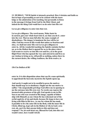 13. MURRAY, "OUR Epistle is intensely practical. How it detains and holds us
fast in hope of persuading us not to be content with the know
ledge or the admiration of its teaching, but personally to listen
to the message it brings from God by the Holy Ghost, and
indeed do the thing God would have us do enter into His rest
Let us give diligence to enter into that rest.
Let us give diligence. The word means, Make haste be
in earnest, put your whole heart into it, see that you do it ; enter
into the rest. That no man fall after the same example of
disobedience. The danger is imminent the loss will be ter
rible. God has sworn in His wrath that unless we hearken and
obey, we shall not enter His rest Let us give diligence to
enter in. All the wonderful teaching the Epistle contains farther
on, as to the Holiest that is opened for us as the place where
God wants to receive us into His rest and live, as to the great
High Priest who has opened the way and entered in and lives as
our Joshua to bring us in, will profit us nothing, unless there be
the earnest desire, the willing readiness, the firm resolve, to
156 Cbe Dolfest of BU
enter in. It is this disposition alone that can fit a man spiritually
to apprehend the heavenly mysteries the Epistle opens up.
And surely it ought not to be needful to press the motives
that should urge us to obedience. Ought not the one motive to
suffice ? the unspeakable privilege God offers me in opening to
me the entrance into His own rest. No words can express the
inconceivable greatness of the gift. God speaks to me in His
Son as one who was created in His image, capable of fellow
ship with Himself; as one whom He has redeemed out of the
awful captivity of sin and death, because He longs to have me
living with Him in His love. As one for whom He has made
it possible to live the outer life in the flesh, with the inner life in
Christ, lifted up, kept safe in the Holiest of All, in God s own
rest, oh, can it be that anyone believes this and does not
respond ? No, let each heart say, Blessed be God, into this rest
would I enter, here would I dwell.
 