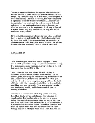 We are so accustomed to the wilderness life of stumbling and
sinning, we have so learnt to take the words God speaks of that
life (iii. 10), "They do alway err in their heart," as descriptive of
what must be daily Christian experience, that we hardly count
it a practical possibility to enter into the rest. And even when
the desire has been awakened, the path appears so dark and
unknown. Let me for the sake of such once again gather up
what has been said as to the way to enter in : it may be God, of
His great mercy, may help some to take the step. The instruc
tions need be very simple.
First, settle it in your mind, believe with your whole heart that
there is such a rest, and that To-day. It is God s rest, in which
He lives ; into which Jesus, as your Joshua, has entered. It is
your rest, prepared for you ; your land of promise ; the spiritual
state of life which is as surely yours as Jesus is; into which
fjolfest ot BH 157
Jesus will bring you, and where He will keep you. It is the
rest in which you can live every hour, free from care and anxiety,
free from weariness and wanderings, always resting in the rest
that trusts God for all. Believe this.
Then cease from your own works. Not as if you had to
attain this perfectly before entering into God s rest. No, but
consent, yield, be willing that all self-working should come to an
end. Cease from self. Where there is life there is action ; the
self-life will seek to work, except you give up self into the death
of Christ ; with Him you are buried, in Him you live. As Christ
said, Hate your own life, lose it. Cease from your own works,
and bow in deep humility and helplessness of all good, as
nothing before God.
Trust Jesus as your Joshua, who brings you in, even now.
Israel had simply to trust and obey and follow Joshua. Set
your heart on Him who has entered the heavens to appear
before God for us. Claim Jesus as yours, not only in His cross
and death and resurrection, but above all in His heavenliness, in
His possession of the rest of heaven. Claim Him, and leave Him
to do His blessed work. You need not understand all. Your
feelings may not be what you would wish. Trust Him, who has
 