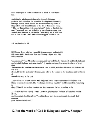done all for you in earth and heaven, to do all in your heart
too.
And then be a follower of them who through faith and
patience have inherited the promises. Israel passed in one day
through Jordan into Canaan, but did not in one day come to
the perfect rest. It is at the end of the life of Joshua we read,
" The Lord gave them rest round about." Enter to-day into the
rest. Though all may not be bright at once, look to Jesus, your
Joshua, and leave all in His hands. Come away out of self, and
live in Him. REST IN GOD whatever happen. Think of His
158 abe Iboliest of Bll
REST, and Jesus who has entered it in your name, and out of it
fills you with its Spirit, and fear not. To-day ; if you hear His
voice, enter in.
7. Jesus said, "Take My yoke upon you, and learn of Me, for I am meek and lowly in heart,
and ye shall find rest unto your souls. " It was through meekness and lowliness of heart
that
Jesus found His rest in God : He allowed God to be all, trusted God for all the rest of God
was His
abode. He invites us to share His rest, and tells us the secret. In the meekness and lowliness
of
Jesus is the way to the rest.
2. Israel did not enter Canaan. And why? ft is twice said because of disobedience, and
thrice because of unbelief. The two things always go together. Yield yourself in everything
to
obey. This will strengthen you to trust for everything He has promised to do.
3. The rest includes victory : "The Lord will give thee rest from all thu enemies round
about,
and thou shalt dwell in safety." "And the Lord gave them rest round about, all their
enemies
gave He into their hand, "
12 For the word of God is living and active. Sharper
 