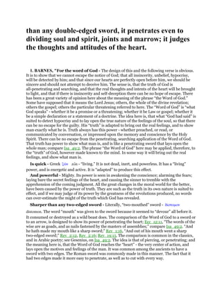 than any double-edged sword, it penetrates even to
dividing soul and spirit, joints and marrow; it judges
the thoughts and attitudes of the heart.
1. BARNES, "For the word of God - The design of this and the following verse is obvious.
It is to show that we cannot escape the notice of God; that all insincerity, unbelief, hypocrisy,
will be detected by him; and that since our hearts are perfectly open before him, we should be
sincere and should not attempt to deceive him. The sense is, that the truth of God is
all-penetrating and searching, and that the real thoughts and intents of the heart will be brought
to light, and that if there is insincerity and self-deception there can be no hope of escape. There
has been a great variety of opinion here about the meaning of the phrase “the Word of God.”
Some have supposed that it means the Lord Jesus; others, the whole of the divine revelation;
others the gospel; others the particular threatening referred to here. The “Word of God” is “what
God speaks” - whether it be a promise or a threatening; whether it be Law or gospel; whether it
be a simple declaration or a statement of a doctrine. The idea here is, that what “God had said” is
suited to detect hypocrisy and to lay open the true nature of the feelings of the soul, so that there
can be no escape for the guilty. His “truth” is adapted to bring out the real feelings, and to show
man exactly what he is. Truth always has this power - whether preached, or read, or
communicated by conversation, or impressed upon the memory and conscience by the Holy
Spirit. There can be no escape from the penetrating, searching application of the Word of God.
That truth has power to show what man is, and is like a penetrating sword that lays open the
whole man; compare Isa_49:2. The phrase “the Word of God” here may be applied, therefore, to
the “truth” of God, however made known to the mind. In some way it will bring out the real
feelings, and show what man is.
Is quick - Greek ζራν zon - “living.” It is not dead, inert, and powerless. It has a “living”
power, and is energetic and active. It is “adapted” to produce this effect.
And powerful - Mighty. Its power is seen in awakening the conscience; alarming the fears;
laying bare the secret feelings of the heart, and causing the sinner to tremble with the
apprehension of the coming judgment. All the great changes in the moral world for the better,
have been caused by the power of truth. They are such as the truth in its own nature is suited to
effect, and if we may judge of its power by the greatness of the revolutions produced, no words
can over-estimate the might of the truth which God has revealed.
Sharper than any two-edged sword - Literally, “two-mouthed” sword - δίστοµον
distomon. The word “mouth” was given to the sword because it seemed to “devour” all before it.
It consumed or destroyed as a wild beast does. The comparison of the Word of God to a sword or
to an arrow, is designed to show its power of penetrating the heart; Ecc_12:11, “The words of the
wise are as goads, and as nails fastened by the masters of assemblies;” compare Isa_49:2. “And
he hath made my mouth like a sharp sword;” Rev_1:16, “And out of his mouth went a sharp
two-edged sword;” Rev_2:12, Rev_2:16; Rev_19:15. The comparison is common in the classics,
and in Arabic poetry; see Gesenius, on Isa_49:2. The idea is that of piercing, or penetrating; and
the meaning here is, that the Word of God reaches the “heart” - the very center of action, and
lays open the motives and feelings of the man. It was common among the ancients to have a
sword with two edges. The Roman sword was commonly made in this manner. The fact that it
had two edges made it more easy to penetrate, as well as to cut with every way.
 