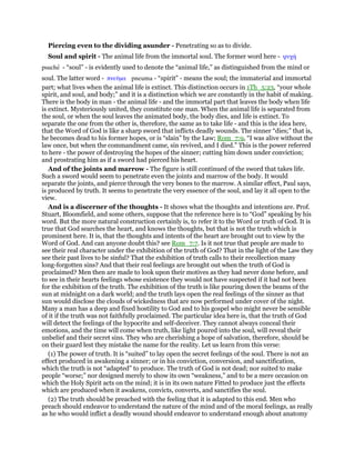 Piercing even to the dividing asunder - Penetrating so as to divide.
Soul and spirit - The animal life from the immortal soul. The former word here - ψυχή
psuche - “soul” - is evidently used to denote the “animal life,” as distinguished from the mind or
soul. The latter word - πνεሞµα pneuma - “spirit” - means the soul; the immaterial and immortal
part; what lives when the animal life is extinct. This distinction occurs in 1Th_5:23, “your whole
spirit, and soul, and body;” and it is a distinction which we are constantly in the habit of making.
There is the body in man - the animal life - and the immortal part that leaves the body when life
is extinct. Mysteriously united, they constitute one man. When the animal life is separated from
the soul, or when the soul leaves the animated body, the body dies, and life is extinct. To
separate the one from the other is, therefore, the same as to take life - and this is the idea here,
that the Word of God is like a sharp sword that inflicts deadly wounds. The sinner “dies;” that is,
he becomes dead to his former hopes, or is “slain” by the Law; Rom_7:9, “I was alive without the
law once, but when the commandment came, sin revived, and I died.” This is the power referred
to here - the power of destroying the hopes of the sinner; cutting him down under conviction;
and prostrating him as if a sword had pierced his heart.
And of the joints and marrow - The figure is still continued of the sword that takes life.
Such a sword would seem to penetrate even the joints and marrow of the body. It would
separate the joints, and pierce through the very bones to the marrow. A similar effect, Paul says,
is produced by truth. It seems to penetrate the very essence of the soul, and lay it all open to the
view.
And is a discerner of the thoughts - It shows what the thoughts and intentions are. Prof.
Stuart, Bloomfield, and some others, suppose that the reference here is to “God” speaking by his
word. But the more natural construction certainly is, to refer it to the Word or truth of God. It is
true that God searches the heart, and knows the thoughts, but that is not the truth which is
prominent here. It is, that the thoughts and intents of the heart are brought out to view by the
Word of God. And can anyone doubt this? see Rom_7:7. Is it not true that people are made to
see their real character under the exhibition of the truth of God? That in the light of the Law they
see their past lives to be sinful? That the exhibition of truth calls to their recollection many
long-forgotten sins? And that their real feelings are brought out when the truth of God is
proclaimed? Men then are made to look upon their motives as they had never done before, and
to see in their hearts feelings whose existence they would not have suspected if it had not been
for the exhibition of the truth. The exhibition of the truth is like pouring down the beams of the
sun at midnight on a dark world; and the truth lays open the real feelings of the sinner as that
sun would disclose the clouds of wickedness that are now performed under cover of the night.
Many a man has a deep and fixed hostility to God and to his gospel who might never be sensible
of it if the truth was not faithfully proclaimed. The particular idea here is, that the truth of God
will detect the feelings of the hypocrite and self-deceiver. They cannot always conceal their
emotions, and the time will come when truth, like light poured into the soul, will reveal their
unbelief and their secret sins. They who are cherishing a hope of salvation, therefore, should be
on their guard lest they mistake the name for the reality. Let us learn from this verse:
(1) The power of truth. It is “suited” to lay open the secret feelings of the soul. There is not an
effect produced in awakening a sinner; or in his conviction, conversion, and sanctification,
which the truth is not “adapted” to produce. The truth of God is not dead; nor suited to make
people “worse;” nor designed merely to show its own “weakness,” and to be a mere occasion on
which the Holy Spirit acts on the mind; it is in its own nature Fitted to produce just the effects
which are produced when it awakens, convicts, converts, and sanctifies the soul.
(2) The truth should be preached with the feeling that it is adapted to this end. Men who
preach should endeavor to understand the nature of the mind and of the moral feelings, as really
as he who would inflict a deadly wound should endeavor to understand enough about anatomy
 