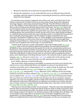 1. Because St. Paul does not use that term to express the Son of God.
2. Because the conjunction γαρ, for, shows that this verse is an inference drawn from the
preceding, where the subject in question is concerning the eternal rest, and the means by
which it is to be obtained.
It is therefore more natural to explain the term of the word, order, and will of God, for the
Hebrews represent the revelation of God as an active being, living, all-powerful, illumined,
executing vengeance, discerning and penetrating all things. Thus The Wisdom of Solomon
16:26: ‘Thy children, O Lord, know that it is not the growing of fruits that nourisheth man, but
that it is thy word that preserveth them that put their trust in thee.’ See Deu_8:3. That is, the
sacred Scriptures point out and appoint all the means of life. Again, speaking of the Hebrews
who were bitten with the fiery serpents, the same writer says, 16:12: ‘For it was neither herb nor
mollifying plaster that restored them to health, but thy word, O Lord, which healeth all things;’
i.e. which describes and prescribes the means of healing. And it is very likely that the purpose of
God, sending the destroying angel to slay the firstborn in Egypt is intended by the same
expression, The Wisdom of Solomon 18:15, 16: ‘Thine almighty word leaped down from heaven
out of thy royal throne, as a fierce man of war into a land of destruction, and brought thine
unfeigned commandment as a sharp sword, and, standing up, filled all things with death.’ This
however may be applied to the eternal Logos, or uncreated Word.
“And this mode of speech is exactly conformable to that of the Prophet Isaiah, Isa_55:10,
Isa_55:11, where to the word of God, spoken by his prophets, the same kind of powers are
attributed as those mentioned here by the apostle: For as the rain cometh down and the snow
from heaven, and returneth not thither, but watereth the earth, and maketh it bring forth and
bud, that it may give seed to the sower, and bread to the eater; so shall my Word Be that Goeth
Forth Out of My Mouth: it shall not return unto me void; but it shall accomplish that which I
please, and it shall prosper in the thing whereto I sent it. The centurion seems to speak a similar
language, Luk_7:7 : But say in a word, (αλλα ειπε λογሩ, speak to thy word), and my servant
shall be healed.” This is the sum of what this very able commentator says on the subject.
In Dr. Dodd’s collections we find the following: -
“The word of God, which promises to the faithful, an entrance into God’s rest in David’s time,
and now to us, is not a thing which died or was forgotten as soon as it was uttered, but it
continues one and the same to all generations; it is ζων, quick or living. So Isaiah says: The word
of our God shall stand for ever; Isa_40:8. Compare Isa_51:6; Isa_55:11; 1 Esdras 4:38;
Joh_3:34; 1Pe_1:23. And powerful, ενεργης, efficacious, active; sufficient, if it be not actually
hindered, to produce its effects; effectual, Phm_1:6. See 2Co_10:4; 1Th_2:13. And sharper than
any two-edged sword; τοµωτερος ᆓπερ, more cutting than. The word of God penetrates deeper
into a man than any sword; it enters into the soul and spirit, into all our sensations, passions,
appetites, nay, to our very thoughts; and sits as judge of the most secret intentions, contrivances,
and sentiments of the heart. Phocylides has an expression very similar to our author, where he
says, of reason, ‘that it is a weapon which penetrates deeper into a man than a sword.’ See also
Isa_40:4; Eph_6:17; Rev_1:16; Rev_2:16.
“Piercing even to the dividing asunder of soul and spirit. - When the soul is thus distinguished
from the spirit, by the former is meant that inferior faculty by which we think of and desire what
concerns our present being and welfare. By spirit is meant a superior power by which we prefer
future things to present, by which we are directed to pursue truth and right above all things, and
even to despise what is agreeable to our present state, if it stand in competition with, or is
prejudicial to, our future happiness. See 1Th_5:23. Some have thought that by the expression
before us is implied that the word of God is able to bring death, as in the case of Ananias and
 