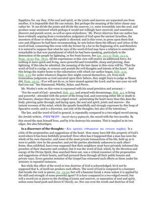 Sapphira; for, say they, if the soul and spirit, or the joints and marrow are separated one from
another, it is impossible that life can remain. But perhaps the meaning of the latter clause may
rather be: ‘It can divide the joints and divide the marrow; i.e. enter irresistibly into the soul, and
produce some sentiment which perhaps it would not willingly have received; and sometimes
discover and punish secret, as well as open wickedness.’ Mr. Pierce observes that our author has
been evidently arguing from a tremendous judgment of God upon the ancient Israelites, the
ancestors of those to whom this epistle is directed; and in this verse, to press upon them that
care and diligence he had been recommending, he sets before them the efficacy and virtue of the
word of God, connecting this verse with the former by a for in the beginning of it; and therefore
it is natural to suppose that what he says of the word of God may have a relation to somewhat
remarkable in that sore punishment of which he had been speaking, particularly to the
destruction of the people by lightning, or fire from heaven. See Lev_10:1-5; Num_11:1-3,
Num_16:35; Psa_78:21. All the expressions in this view will receive an additional force, for
nothing is more quick and living, more powerful and irresistible, sharp and piercing, than
lightning. If this idea be admitted, the meaning of the last clause in this verse will be, ‘That the
word of God is a judge, to censure and punish the evil thoughts and intents of the heart.’ And
this brings the matter home to the exhortation with which our author began, Heb_3:12,
Heb_3:13; for under whatever disguise they might conceal themselves, yet, from such
tremendous judgments as God executed upon their fathers, they might learn to judge as Moses
did, Num_32:23 : If ye will not do so, ye have sinned against the Lord; and be sure your sin will
find you out.” See Hammond, Whitby, Sykes, and Pierce.
Mr. Wesley’s note on this verse is expressed with his usual precision and accuracy: -
“For the word of God - preached, Heb_4:2, and armed with threatenings, Heb_4:3, is living
and powerful - attended with the power of the living God, and conveying either life or death to
the hearers; sharper than any two-edged sword - penetrating the heart more than this does the
body; piercing quite through, and laying open, the soul and spirit, joints and marrow - the
inmost recesses of the mind, which the apostle beautifully and strongly expresses by this heap of
figurative words; and is a discerner, not only of the thoughts, but also of the intentions.”
The law, and the word of God in general, is repeatedly compared to a two-edged sword among
the Jewish writers, ‫חרב‬‫שתי‬‫פיפיות‬ chereb shetey piphiyoth, the sword with the two mouths. By
this sword the man himself lives, and by it he destroys his enemies. This is implied in its two
edges. See also Schoettgen.
Is a discerner of the thoughts - Και κριτικος ενθυµησεων και εννοιων καρδιας· Is a
critic of the propensities and suggestions of the heart. How many have felt this property of God’s
word where it has been faithfully preached! How often has it happened that a man has seen the
whole of his own character, and some of the most private transactions of his life, held up as it
were to public view by the preacher; and yet the parties absolutely unknown to each other!
Some, thus exhibited, have even supposed that their neighbors must have privately informed the
preacher of their character and conduct; but it was the word of God, which, by the direction and
energy of the Divine Spirit, thus searched them out, was a critical examiner of the propensities
and suggestions of their hearts, and had pursued them through all their public haunts and
private ways. Every genuine minister of the Gospel has witnessed such effects as these under his
ministry in repeated instances.
But while this effect of the word or true doctrine of God is acknowledged, let it not be
supposed that it, of itself can produce such effects. The word of God is compared to a hammer
that breaks the rock in pieces, Jer_23:29; but will a hammer break a stone unless it is applied by
the skill and strength of some powerful agent? It is here compared to a two-edged sword; but
will a sword cut or pierce to the dividing of joints and marrow, or separation of soul and spirit,
unless some hand push and direct it? Surely, no. Nor can even the words and doctrine of God
 