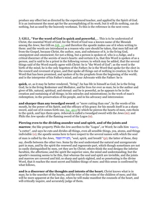 produce any effect but as directed by the experienced teacher, and applied by the Spirit of God.
It is an instrument the most apt for the accomplishing of its work; but it will do nothing, can do
nothing, but as used by the heavenly workman. To this is the reference in the next verse.
3. GILL, "For the word of God is quick and powerful,.... This is to be understood of
Christ, the essential Word of God; for the Word of God was a known name of the Messiah
among the Jews; See Gill on Joh_1:1 and therefore the apostle makes use of it when writing to
them: and the words are introduced as a reason why care should be taken, that men fall not off
from the Gospel, because Christ, the author, sum, and substance of it, is the living God,
omnipotent and omniscient; for not a thing, but a person is spoken of, who is a Judge, and a
critical discerner of the secrets of men's hearts: and certain it is, that this Word is spoken of as a
person, and is said to be a priest in the following verses; to which may be added, that the several
things said of the Word exactly agree with Christ: he is "the Word of God"; as the word is the
birth of the mind, he is the only begotten of the Father; he is the Word that spoke for the elect in
the council and covenant of grace, and that spoke all things out of nothing in creation; he is the
Word that has been promised, and spoken of by the prophets from the beginning of the world;
and is the interpreter of his Father's mind, and our Advocate with the Father: he is
quick, or, as it may be better rendered, "living"; he has life in himself as God, he is the living
God; he is the living Redeemer and Mediator, and he lives for ever as man; he is the author and
giver of life, natural, spiritual, and eternal: and he is powerful, as he appears to be in the
creation and sustaining of all things; in his miracles and ministrations; in the work of man's
redemption; in the preservation of his people, and in his advocacy and intercession:
and sharper than any twoedged sword; or "more cutting than one", by the words of his
mouth, by the power of his Spirit, and the efficacy of his grace; for his mouth itself is as a sharp
sword, and out of it comes forth one, Isa_49:2 by which he pierces the hearts of men, cuts them
to the quick, and lays them open. Jehovah is called a twoedged sword with the Jews (m); and
Philo the Jew speaks of the flaming sword of the Logos (n).
Piercing even to the dividing asunder soul and spirit, and of the joints and
marrow; the like property Philo the Jew ascribes to the "Logos", or Word; he calls him τοµευς,
"a cutter", and says he cuts and divides all things, even all sensible things, yea, atoms, and things
indivisible (o); the apostle seems here to have respect to the several names with which the soul
of man is called by the Jews, ‫נקש‬‫רוח‬‫ונשמה‬ , "soul, spirit, and breath" (p); the latter of these, they
say, dwells between the other two. Some by the soul understand the natural and unregenerate
part in man, and by the spirit the renewed and regenerate part, which though sometimes are not
so easily distinguished by men, yet they are by Christ; others think the soul designs the inferior
faculties, the affections; and the spirit the superior ones, the mind and understanding; but the
apostle's meaning seems to be this, that whereas the soul and spirit are invisible, and the joints
and marrow are covered and hid; so sharp and quick sighted, and so penetrating is the divine
Word, that it reaches the most secret and hidden things of men: and this sense is confirmed by
what follows,
and is a discerner of the thoughts and intents of the heart; Christ knows what is in
man; he is the searcher of the hearts, and the trier of the reins of the children of men; and this
will be more apparent at the last day, when he will make manifest the counsels of the heart, and
will critically inquire, and accurately judge of them.
 