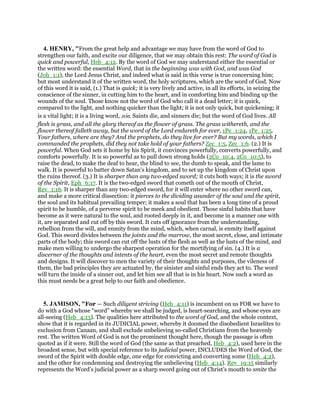 4. HENRY, "From the great help and advantage we may have from the word of God to
strengthen our faith, and excite our diligence, that we may obtain this rest: The word of God is
quick and powerful, Heb_4:12. By the word of God we may understand either the essential or
the written word: the essential Word, that in the beginning was with God, and was God
(Joh_1:1), the Lord Jesus Christ, and indeed what is said in this verse is true concerning him;
but most understand it of the written word, the holy scriptures, which are the word of God. Now
of this word it is said, (1.) That is quick; it is very lively and active, in all its efforts, in seizing the
conscience of the sinner, in cutting him to the heart, and in comforting him and binding up the
wounds of the soul. Those know not the word of God who call it a dead letter; it is quick,
compared to the light, and nothing quicker than the light; it is not only quick, but quickening; it
is a vital light; it is a living word, zon. Saints die, and sinners die; but the word of God lives. All
flesh is grass, and all the glory thereof as the flower of grass. The grass withereth, and the
flower thereof falleth away, but the word of the Lord endureth for ever, 1Pe_1:24, 1Pe_1:25.
Your fathers, where are they? And the prophets, do they live for ever? But my words, which I
commanded the prophets, did they not take hold of your fathers? Zec_1:5, Zec_1:6. (2.) It is
powerful. When God sets it home by his Spirit, it convinces powerfully, converts powerfully, and
comforts powerfully. It is so powerful as to pull down strong holds (2Co_10:4, 2Co_10:5), to
raise the dead, to make the deaf to hear, the blind to see, the dumb to speak, and the lame to
walk. It is powerful to batter down Satan's kingdom, and to set up the kingdom of Christ upon
the ruins thereof. (3.) It is sharper than any two-edged sword; it cuts both ways; it is the sword
of the Spirit, Eph_6:17. It is the two-edged sword that cometh out of the mouth of Christ,
Rev_1:16. It is sharper than any two-edged sword, for it will enter where no other sword can,
and make a more critical dissection: it pierces to the dividing asunder of the soul and the spirit,
the soul and its habitual prevailing temper; it makes a soul that has been a long time of a proud
spirit to be humble, of a perverse spirit to be meek and obedient. Those sinful habits that have
become as it were natural to the soul, and rooted deeply in it, and become in a manner one with
it, are separated and cut off by this sword. It cuts off ignorance from the understanding,
rebellion from the will, and enmity from the mind, which, when carnal, is enmity itself against
God. This sword divides between the joints and the marrow, the most secret, close, and intimate
parts of the body; this sword can cut off the lusts of the flesh as well as the lusts of the mind, and
make men willing to undergo the sharpest operation for the mortifying of sin. (4.) It is a
discerner of the thoughts and intents of the heart, even the most secret and remote thoughts
and designs. It will discover to men the variety of their thoughts and purposes, the vileness of
them, the bad principles they are actuated by, the sinister and sinful ends they act to. The word
will turn the inside of a sinner out, and let him see all that is in his heart. Now such a word as
this must needs be a great help to our faith and obedience.
5. JAMISON, "For — Such diligent striving (Heb_4:11) is incumbent on us FOR we have to
do with a God whose “word” whereby we shall be judged, is heart-searching, and whose eyes are
all-seeing (Heb_4:13). The qualities here attributed to the word of God, and the whole context,
show that it is regarded in its JUDICIAL power, whereby it doomed the disobedient Israelites to
exclusion from Canaan, and shall exclude unbelieving so-called Christians from the heavenly
rest. The written Word of God is not the prominent thought here, though the passage is often
quoted as if it were. Still the word of God (the same as that preached, Heb_4:2), used here in the
broadest sense, but with special reference to its judicial power, INCLUDES the Word of God, the
sword of the Spirit with double edge, one edge for convicting and converting some (Heb_4:2),
and the other for condemning and destroying the unbelieving (Heb_4:14). Rev_19:15 similarly
represents the Word’s judicial power as a sharp sword going out of Christ’s mouth to smite the
 