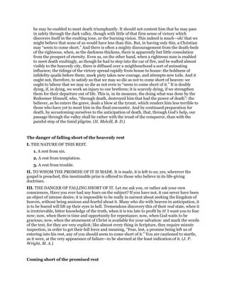 he may be enabled to meet death triumphantly. It should not content him that he may pass
in safety through the dark valley, though with little of that firm sense of victory which
discovers itself in the exulting tone, or the burning vision. This indeed is much—oh! that we
might believe that none of us would have less than this. But, in having only this, a Christian
may “seem to come short.” And there is often a mighty discouragement from the death-beds
of the righteous, when, as the darkness thickens, there is apparently but little consolation
from the prospect of eternity. Even as, on the other hand, when a righteous man is enabled
to meet death exultingly, as though he had to step into the car of fire, and be wafted almost
visibly to the heavenly city, there is diffused over a neighbourhood a sort of animating
influence; the tidings of the victory spread rapidly from house to house: the boldness of
infidelity quails before them; meek piety takes new courage, and attempts new toils. And it
ought not, therefore, to satisfy us that we may so die as not to come short of heaven: we
ought to labour that we may so die as not even to “seem to come short of it.” It is doubly
dying, if, in dying, we work an injury to our brethren; it is scarcely dying, if we strengthen
them for their departure out of life. This is, in its measure, the doing what was done by the
Redeemer Himself, who, “through death, destroyed him that had the power of death”: the
believer, as he enters the grave, deals a blow at the tyrant, which renders him less terrible to
those who have yet to meet him in the final encounter. And by continued preparation for
death, by accustoming ourselves to the anticipation of death, that, through God’s help, our
passage through the valley shall be rather with the tread of the conqueror, than with the
painful step of the timid pilgrim. (H. Melvill, B. D.)
The danger of falling short of the heavenly rest
I. THE NATURE OF THIS REST.
1. A rest from sin.
2. A rest from temptation.
3. A rest from trouble.
II. TO WHOM THE PROMISE OF IT IS MADE. It is made, it is left to us; yes, wherever the
gospel is preached, this inestimable prize is offered to those who believe in its life-giving
doctrines.
III. THE DANGER OF FALLING SHORT OF IT. Let me ask you, or rather ask your own
consciences, Have you ever had any fears on the subject? If you have not, it can never have been
an object of intense desire; it is impossible to be really in earnest about seeking the kingdom of
heaven, without being anxious and fearful about it. Many who die with heaven in anticipation, it
is to be feared will lift up their eyes in hell. Tremendous discovery this of their real state, when it
is irretrievable, bitter knowledge of the truth, when it is too late to profit by it! I want you to fear
now; now, when there is time and opportunity for repentance; now, when God waits to be
gracious; now, when the atonement of Christ is available for your salvation: and mark the words
of the text, for they are very explicit; like almost every thing in Scripture, they require minute
inspection, in order to get their full force and meaning, “Fear, lest, a promise being left us of
entering into his rest, any of you should seem to come short of it.” You are cautioned to startle,
as it were, at the very appearance of failure—to be alarmed at the least indication of it. (J. P.
Wright, M. A.)
Coming short of the promised rest
 
