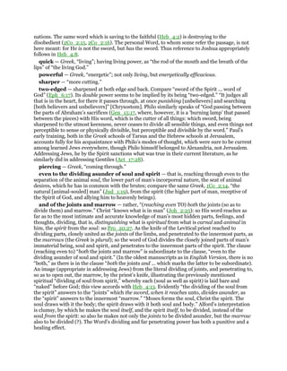nations. The same word which is saving to the faithful (Heb_4:2) is destroying to the
disobedient (2Co_2:15, 2Co_2:16). The personal Word, to whom some refer the passage, is not
here meant: for He is not the sword, but has the sword. Thus reference to Joshua appropriately
follows in Heb_4:8.
quick — Greek, “living”; having living power, as “the rod of the mouth and the breath of the
lips” of “the living God.”
powerful — Greek, “energetic”; not only living, but energetically efficacious.
sharper — “more cutting.”
two-edged — sharpened at both edge and back. Compare “sword of the Spirit ... word of
God” (Eph_6:17). Its double power seems to be implied by its being “two-edged.” “It judges all
that is in the heart, for there it passes through, at once punishing [unbelievers] and searching
[both believers and unbelievers]” [Chrysostom]. Philo similarly speaks of “God passing between
the parts of Abraham’s sacrifices (Gen_15:17, where, however, it is a ‘burning lamp’ that passed
between the pieces) with His word, which is the cutter of all things: which sword, being
sharpened to the utmost keenness, never ceases to divide all sensible things, and even things not
perceptible to sense or physically divisible, but perceptible and divisible by the word.” Paul’s
early training, both in the Greek schools of Tarsus and the Hebrew schools at Jerusalem,
accounts fully for his acquaintance with Philo’s modes of thought, which were sure to be current
among learned Jews everywhere, though Philo himself belonged to Alexandria, not Jerusalem.
Addressing Jews, he by the Spirit sanctions what was true in their current literature, as he
similarly did in addressing Gentiles (Act_17:28).
piercing — Greek, “coming through.”
even to the dividing asunder of soul and spirit — that is, reaching through even to the
separation of the animal soul, the lower part of man’s incorporeal nature, the seat of animal
desires, which he has in common with the brutes; compare the same Greek, 1Co_2:14, “the
natural [animal-souled] man” (Jud_1:19), from the spirit (the higher part of man, receptive of
the Spirit of God, and allying him to heavenly beings).
and of the joints and marrow — rather, “(reaching even TO) both the joints (so as to
divide them) and marrow.” Christ “knows what is in man” (Joh_2:25): so His word reaches as
far as to the most intimate and accurate knowledge of man’s most hidden parts, feelings, and
thoughts, dividing, that is, distinguishing what is spiritual from what is carnal and animal in
him, the spirit from the soul: so Pro_20:27. As the knife of the Levitical priest reached to
dividing parts, closely united as the joints of the limbs, and penetrated to the innermost parts, as
the marrows (the Greek is plural); so the word of God divides the closely joined parts of man’s
immaterial being, soul and spirit, and penetrates to the innermost parts of the spirit. The clause
(reaching even to) “both the joints and marrow” is subordinate to the clause, “even to the
dividing asunder of soul and spirit.” (In the oldest manuscripts as in English Version, there is no
“both,” as there is in the clause “both the joints and ... which marks the latter to be subordinate).
An image (appropriate in addressing Jews) from the literal dividing of joints, and penetrating to,
so as to open out, the marrow, by the priest’s knife, illustrating the previously mentioned
spiritual “dividing of soul from spirit,” whereby each (soul as well as spirit) is laid bare and
“naked” before God; this view accords with Heb_4:13. Evidently “the dividing of the soul from
the spirit” answers to the “joints” which the sword, when it reaches unto, divides asunder, as
the “spirit” answers to the innermost “marrow.” “Moses forms the soul, Christ the spirit. The
soul draws with it the body; the spirit draws with it both soul and body.” Alford’s interpretation
is clumsy, by which he makes the soul itself, and the spirit itself, to be divided, instead of the
soul from the spirit: so also he makes not only the joints to be divided asunder, but the marrow
also to be divided (?). The Word’s dividing and far penetrating power has both a punitive and a
healing effect.
 