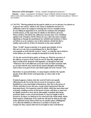discerner of the thoughts — Greek, “capable of judging the purposes.”
intents — rather, “conceptions” [Crellius]; “ideas” [Alford]. AS the Greek for “thoughts”
refers to the mind and feelings, so that for “intents,” or rather “mental conceptions,” refers to
the intellect.
6. CALVIN, "Having pointed out the goal to which we are to advance, he exhorts us
to pursue our course, which we do, when we habituate ourselves to
selfdenial. And as he compares entering into rest to a straight course,
he sets falling in opposition to it, and thus he continues the metaphor
in both clauses, at the same time he alludes to the history given by
Moses of those who fell in the wilderness, because they were rebellious
against God. (Numbers 26:65.) Hence he says, after the same example,
signifying as though the punishment for unbelief and obstinacy is there
set before us as in a picture; nor is there indeed a doubt but that a
similar end awaits us, if there be found in us the same unbelief.
Then, "to fall" means to perish; or to speak more plainly, it is to
fall, not as to sin, but as a punishment for it. But the figure
corresponds as well with the word to "enter", as with the sad overthrow
of the fathers, by whose example he intended to terrify the Jews.
12. For the word of God is quick, or living, etc. What he says here of
the efficacy or power of the word, he says it, that they might know,
that it could not be despised with impunity, as though he had said,
"Whenever the Lord addresses us by his word, he deals seriously with
us, in order that he may touch all our inmost thoughts and feelings;
and so there is no part of our soul which ought not to be roused." [71]
But before we proceed further, we must inquire whether the Apostle
speaks of the effect of the word generally, or refers only to the
faithful.
It indeed appears evident, that the word of God is not equally
efficacious in all. For in the elect it exerts its own power, when
humbled by a true knowledge of themselves, they flee to the grace of
Christ; and this is never the case, except when it penetrates into the
innermost heart. For hypocrisy must be sifted, which has marvelous and
extremely winding recesses in the hearts of men; and then we must not
be slightly pricked or torn, but be thoroughly wounded, that being
prostrate under a sense of eternal death, we may be taught to die to
ourselves. In short, we shall never be renewed in the whole mind, which
Paul requires, (Ephesians 4:23,) until our old man be slain by the edge
of the spiritual sword. Hence Paul says in another place, (Philippians
2:17,) that the faithful are offered as a sacrifice to God by the
Gospel; for they cannot otherwise be brought to obey God than by
 