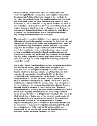 having, as it were, their own will slain; nor can they otherwise
receive the light of God's wisdom, than by having the wisdom of the
flesh destroyed. Nothing of this kind is found in the reprobate; for
they either carelessly disregard God speaking to them, and thus mock
him, or clamour against his truth, and obstinately resist it. In short,
as the word of God is a hammer, so they have a heart like the anvil, so
that its hardness repels its strokes, however powerful they may be. The
word of God, then, is far from being so efficacious towards them as to
penetrate into them to the dividing of the soul and the spirit. Hence
it appears, that this its character is to be confined to the faithful
only, as they alone are thus searched to the quick.
The context, however, shows that there is here a general truth, and
which extends also to the reprobate themselves; for though they are not
softened, but set up a brazen and an iron heart against God's word, yet
they must necessarily be restrained by their own guilt. They indeed
laugh, but it is a sardonic laugh; for they inwardly feel that they
are, as it were, slain; they make evasions in various ways, so as not
to come before God's tribunal; but though unwilling, they are yet
dragged there by this very word which they arrogantly deride; so that
they may be fitly compared to furious dogs, which bite and claw the
chain by which they are bound, and yet can do nothing, as they still
remain fast bound.
And further, though this effect of the word may not appear immediately
as it were on the first day, yet it will be found at length by the
event, that it has not been preached to any one in vain. General no
doubt is what Christ declares, when he says, When the Spirit shall
come, he will convince the world, (John 16:8 9.) for the Spirit
exercises this office by the preaching, of the Gospel. And lastly,
though the word of God does not always exert its power on man, yet it
has it in a manner included in itself. And the Apostle speaks here of
its character and proper office for this end only, -- that we may know
that our consciences are summoned as guilty before God's tribunal as
soon as it sounds in our ears, as though he had said, "If any one
thinks that the air is beaten by an empty sound when the word of God is
preached, he is greatly mistaken; for it is a living thing and full of
hidden power, which leaves nothing in man untouched." The sum of the
whole then is this, -- that as soon as God opens his sacred mouth, all
our faculties ought to be open to receive his word; for he would not
have his word scattered in vain, so as to disappear or to fall
neglected on the ground, but he would have it effectually to constrain
the consciences of men, so as to bring them under his authority; and
that he has put power in his word for this purpose, that it may
scrutinize all the parts of the soul, search the thoughts, discern the
affections, and in a word show itself to be the judge.
 