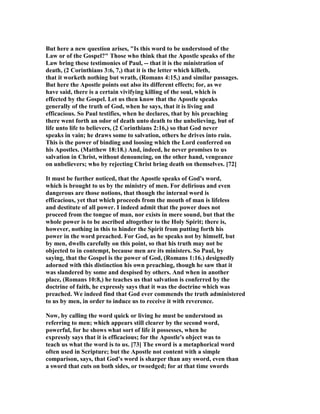But here a new question arises, "Is this word to be understood of the
Law or of the Gospel?" Those who think that the Apostle speaks of the
Law bring these testimonies of Paul, -- that it is the ministration of
death, (2 Corinthians 3:6, 7,) that it is the letter which killeth,
that it worketh nothing but wrath, (Romans 4:15,) and similar passages.
But here the Apostle points out also its different effects; for, as we
have said, there is a certain vivifying killing of the soul, which is
effected by the Gospel. Let us then know that the Apostle speaks
generally of the truth of God, when he says, that it is living and
efficacious. So Paul testifies, when he declares, that by his preaching
there went forth an odor of death unto death to the unbelieving, but of
life unto life to believers, (2 Corinthians 2:16,) so that God never
speaks in vain; he draws some to salvation, others he drives into ruin.
This is the power of binding and loosing which the Lord conferred on
his Apostles. (Matthew 18:18.) And, indeed, he never promises to us
salvation in Christ, without denouncing, on the other hand, vengeance
on unbelievers; who by rejecting Christ bring death on themselves. [72]
It must be further noticed, that the Apostle speaks of God's word,
which is brought to us by the ministry of men. For delirious and even
dangerous are those notions, that though the internal word is
efficacious, yet that which proceeds from the mouth of man is lifeless
and destitute of all power. I indeed admit that the power does not
proceed from the tongue of man, nor exists in mere sound, but that the
whole power is to be ascribed altogether to the Holy Spirit; there is,
however, nothing in this to hinder the Spirit from putting forth his
power in the word preached. For God, as he speaks not by himself, but
by men, dwells carefully on this point, so that his truth may not be
objected to in contempt, because men are its ministers. So Paul, by
saying, that the Gospel is the power of God, (Romans 1:16.) designedly
adorned with this distinction his own preaching, though he saw that it
was slandered by some and despised by others. And when in another
place, (Romans 10:8,) he teaches us that salvation is conferred by the
doctrine of faith, he expressly says that it was the doctrine which was
preached. We indeed find that God ever commends the truth administered
to us by men, in order to induce us to receive it with reverence.
Now, by calling the word quick or living he must be understood as
referring to men; which appears still clearer by the second word,
powerful, for he shows what sort of life it possesses, when he
expressly says that it is efficacious; for the Apostle's object was to
teach us what the word is to us. [73] The sword is a metaphorical word
often used in Scripture; but the Apostle not content with a simple
comparison, says, that God's word is sharper than any sword, even than
a sword that cuts on both sides, or twoedged; for at that time swords
 