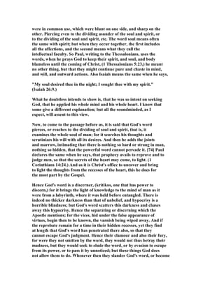 were in common use, which were blunt on one side, and sharp on the
other. Piercing even to the dividing asunder of the soul and spirit, or
to the dividing of the soul and spirit, etc. The word soul means often
the same with spirit; but when they occur together, the first includes
all the affections, and the second means what they call the
intellectual faculty. So Paul, writing to the Thessalonians, uses the
words, when he prays God to keep their spirit, and soul, and body
blameless until the coming of Christ, (1 Thessalonians 5:23,) he meant
no other thing, but that they might continue pure and chaste in mind,
and will, and outward actions. Also Isaiah means the same when he says,
"My soul desired thee in the night; I sought thee with my spirit."
(Isaiah 26:9.)
What he doubtless intends to show is, that he was so intent on seeking
God, that he applied his whole mind and his whole heart. I know that
some give a different explanation; but all the soundminded, as I
expect, will assent to this view.
Now, to come to the passage before us, it is said that God's word
pierces, or reaches to the dividing of soul and spirit, that is, it
examines the whole soul of man; for it searches his thoughts and
scrutinizes his will with all its desires. And then he adds the joints
and marrow, intimating that there is nothing so hard or strong in man,
nothing so hidden, that the powerful word cannot pervade it. [74] Paul
declares the same when he says, that prophecy avails to reprove and to
judge men, so that the secrets of the heart may come, to light. (1
Corinthians 14:24.) And as it is Christ's office to uncover and bring
to light the thoughts from the recesses of the heart, this he does for
the most part by the Gospel.
Hence God's word is a discerner, (kritikos, one that has power to
discern,) for it brings the light of knowledge to the mind of man as it
were from a labyrinth, where it was held before entangled. There is
indeed no thicker darkness than that of unbelief, and hypocrisy is a
horrible blindness; but God's word scatters this darkness and chases
away this hypocrisy. Hence the separating or discerning which the
Apostle mentions; for the vices, hid under the false appearance of
virtues, begin then to be known, the varnish being wiped away. And if
the reprobate remain for a time in their hidden recesses, yet they find
at length that God's word has penetrated there also, so that they
cannot escape God's judgment. Hence their clamour and also their fury,
for were they not smitten by the word, they would not thus betray their
madness, but they would seek to elude the word, or by evasion to escape
from its power, or to pass it by unnoticed; but these things God does
not allow them to do. Whenever then they slander God's word, or become
 