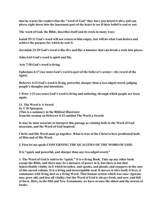 that he warns the readers that the "word of God" they have just heard is alive and can
pierce right down into the innermost part of the heart to see if their belief is real or not.
The word of God, the Bible, describes itself and its work in many ways
Isaiah 55:11 God’s word will not return to him empty, but will do what God desires and
achieve the purpose for which he sent it.
Jeremiah 23:29 God’s word is like fire and like a hammer that can break a rock into pieces.
John 6:63 God’s word is spirit and life.
Acts 7:38 God’s word is living.
Ephesians 6:17 (see note) God’s word is part of the believer’s armor—the sword of the
Spirit.
Hebrews 4:12 God’s word is living, powerful, sharper than a two-edged sword, judging
people’s thoughts and intentions.
1 Peter 1:23 (see note) God’s word is living and enduring, through which people are born
again.
11. The Word is A Sword
by C H Spurgeon
(This is a summary in the Biblical Illustrator
from his sermon on Hebrews 4:12 entitled The Word a Sword)
It may be most accurate to interpret this passage as relating both to the Word of God
incarnate, and the Word of God inspired.
Christ and His Word must go together. What is true of the Christ is here predicated both
of Him and of His Word.
I. First let me speak CONCERNING THE QUALITIES OF THE WORD OF GOD.
It is “quick and powerful, and sharper than any two-edged sword.”
1. The Word of God is said to be “quick.” It is a living Book. Take up any other book
except the Bible, and there may be a measure of power in it, but there is not that
indescribable vitality in it which breathes, and speaks, and pleads, and conquers in the case
of this sacred volume. It is a living and incorruptible seed. It moves, it stirs itself, it lives, it
communes with living men as a living Word. That human system which was once vigorous
may grow old, and lose all vitality; but the Word of God is always fresh, and new, and full
of force. Here, in the Old and New Testaments, we have at once the oldest and the newest of
books.
 