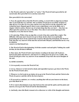 2. The Word is said to be “powerful,” or “active.” The Word of God is powerful for all
sacred ends. How powerful it is to convince men of in!
How powerful it is for conversion!
3. Next, the apostle tells us that this Word is cutting, A sword with wo edges has no blunt
side: it cuts both this way and that. The revelation of God given us in Holy Scripture is
edge all over. It is alive in every part, and in every part keen to cut the conscience, and
wound the heart. Depend upon it, there is not a superfluous verse in the Bible, nor a
chapter which is useless. Doctors say of certain drugs that they are inert — they have no
effect upon the system one way or the other. Now, there is not an inert passage in the
Scriptures; every line has its virtues.
4. It is piercing. While, it has an edge like a sword, it has also a point like a rapier. The
difficulty with some men’s hearts is to get at them. In fact, there is no spiritually
penetrating the heart of any natural man except by this piercing instrument, the Word of
God. Into the very marrow of the man the sacred truth will pass, and find him out in a way
in which he
cannot even find himself out.
5. The Word of God is discriminating. It divides asunder soul and spirit. Nothing else could
do that, for the division is difficult.
6. Once more, the Word of God is marvelously revealing to the inner self. It pierces
between the joints and marrow, and marrow is a thing not to be got at very readily. The
Word of God gets at the very marrow of our manhood; it lays bare the secret thoughts of
the soul.
II. SOME LESSONS.
1. Let us greatly reverence the Word of Cod.
2. Let us, whenever we feel ourselves dead, and especially in prayer, get close to the Word,
for the Word of God is alive.
3. Whenever we feel weak in our duties, let us go to the Word of God, and the Christ in the
Word, for power; and this will be the best of power.
4. If you need as a minister, or a worker, anything that will cut your hearers to the heart,
go to this Book for it.
5. If we want to discriminate at any time between the soul and the spirit, and the joints and
marrow, let us go to the Word of God for discrimination.
6. And lastly, since this Book is meant to be a discerner or critic of the thoughts and intents
 