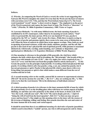 holiness.
13. Wiersbe...In comparing the Word of God to a sword, the writer is not suggesting that
God uses His Word to slaughter the saints! It is true that the Word cuts the heart of sinners
with conviction (Acts 5:33; 7:54), and that the Word defeats Satan (Ep 6:17). The Greek
word translated "sword" means "a short sword or dagger." The emphasis is on the power
of the Word to penetrate and expose the inner heart of man. The Word is a "discerner" or
"critic." (Wiersbe, W: Bible Exposition Commentary. 1989. Victor or Logos)
14. Lawrence Richards, “As with many biblical terms, the basic meaning of psyche is
established by its OT counterpart, rather than by its meaning in Greek culture. "Soul"
refers to personal life, the inner person. Of its over one hundred NT uses, psyche is
rendered by the NIV as "soul(s)" only twenty-five times...While there is much overlap in
the NT uses of psyche and pneuma (spirit), there seems to be some areas of distinction as
well. Often the focus of contexts in which these terms appear overlaps. Thus, both are used
in speaking of personal existence, of life after death, emotions, purpose, and the self. But
psyche is also used of one's physical life and of spiritual growth, while pneuma is associated
distinctively with breath, worship, understanding, one's attitude or disposition, and
spiritual power (Richards, L O: Expository Dictionary of Bible Words: Regency)
(1) One meaning is reference to the principle of life generally, the vital force which
animates the body which shows itself in breathing, the "life principle" (the breath of life) as
found even with animals (cf Luke 12:20 "...this very night your soul is required of you...",
Acts 3:23 "every soul that does not heed that prophet shall be utterly destroyed") . To the
Greeks the psuche was the principle of physical life. Everything which had physical life had
psuche. Everything which is alive has psuche; a dog, a cat, any animal has psuche, but it
has not got pneuma or spirit. Psuche is that physical life which a man shares with every
living thing; but pneuma or spirit is that which makes a man different from the rest of
creation and kin to God.
(2) A second meaning refers to the earthly, natural life in contrast to supernatural existence
(Mt 6:25 "do not be anxious for your life...", Ro 11:3 "...they are seeking my life..."). This
refers to So that the word denotes “life in the distinctness of individual existence”
(Cremer).
(3) A third meaning of psuche is in reference to the inner nonmaterial life of man for which
the physical body serves as the dwelling place often with focus on various aspects of feeling,
thinking, etc and thus can refer primarily to the mind, to the heart, to desire (LK 10:27
"love the Lord...with all your soul", Mk 14:34 "My soul is deeply grieved...", Eph 6:6
"doing the will of God from the heart [psuche]", Heb 12:3 "so that you may not grow
weary and lose heart"). One might say this meaning refers to the inner self, the essence of
life in terms of thinking, willing, and feeling. Here psuche describes the seat and center of
the inner human life in its many and varied aspects.
It should be noted that there is an additional meaning of a derivative of psuche (psuchikos)
which is used to described a "soulish" person, one who is still unregenerate and in Adam,
 