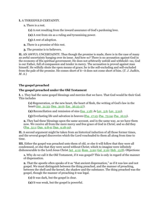 I. A THREEFOLD CERTAINTY.
1. There is a rest.
(1) A rest resulting from the inward assurance of God’s pardoning love.
(2) A rest from sin as a ruling and tyrannising power.
(3) A rest of adoption.
2. There is a promise of this rest.
3. The promise is to believers.
II. AN AWFUL UNCERTAINTY. Thus though the promise is made, there is in the case of many
an awful uncertainty hanging over its issue. And how so? There is no accusation against God in
the economy of His spiritual government; He does not arbitrarily unfold and withhold—no, God
is our Father, full of compassion and tender in mercy. The accusation is proved against man
himself. He wilfully shuts the open means of grace; he is the self-excluding and self-excluded
from the pale of the promise. He comes short of it—it does not come short of him. (T. J. Judkin,
M. A.)
The gospel preached
The gospel preached under the Old Testament
I. 1. They had the same gospel blessings and mercies that we have. That God would be their God.
This includes
(1) Regeneration, or the new heart, the heart of flesh, the writing of God’s law in the
heart (Jer_31:33; Deu_30:6; Eze_36:25-27).
(2) Reconciliation and remission of sins (Isa_1:18; Je Lev_5:6; Lev_5:10).
(3) Everlasting life and salvation in heaven (Psa_17:15; Psa_73:24; Psa_16:11).
2. They had these blessings upon the same account, and in the same way, as we have them
now. We receive all from the mere mercy and free grace of God in Christ; and so did they
(Psa_51:1; Dan_9:8-9; Dan_9:18-19).
II. A second argument might be taken from an historical induction of all those former times,
and the several gospel discoveries which the Lord vouchsafed to them all along from time to
time.
III. Either the gospel was preached unto them of old, or else it will follow that they were all
condemned, or else that they were saved without Christ; which to imagine were infinitely
dishonourable to the Lord Jesus Christ Act_4:12; Rom_3:20; Gal_2:16; Heb_13:8). Objections:
1. Why do we call it the Old Testament, if it was gospel? This is only in regard of the manner
of dispensation.
2. That the apostle often speaks of it as “that ancient dispensation,” as if it was law and not
gospel. We must distinguish between the thing preached, and the manner of preaching,
between the shell and the kernel, the shadow and the substance. The thing preached was the
gospel, though the manner of preaching it was legal.
(1) It was dark, but the gospel is clear.
(2) It was weak, but the gospel is powerful.
 