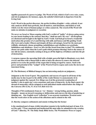 signifies possessed of a power to judge. The Word of God, which is God’s own voice, scans,
and sits in judgment, for instance, upon, the unbelief which leads to departure from the
Living God.
God’s Word is the perfect discerner, the perfect kritikos (English = critic, critical). It not
only analyzes all the facts perfectly, but all motives, and intentions, and beliefs as well,
which even the wisest of human judges or critics cannot do. The sword of His Word will
make no mistakes in judgment or execution
We never see Israel or Moses arguing with God's verdict of "guilty" of always going astray
in your hearts leading to the sentence that they "shall not enter My rest." All deceptions
are disclosed and brought to the light by God's Truth. God had given Israel a wonderful
motivation (the promise of a Land flowing with milk and honey) and His guiding Truth
(the Law) and a leader (Moses) and despite all these advantages, Israel for the most part
willfully, obstinately choose grumbling, unfaithfulness and rebellion over gratitude,
faithfulness and obedience. Aren't we all a lot like Israel from time to time? We stubbornly
choose our path rather than the Lord's path which promises blessing! Such is the nature of
our old sin nature, constantly seeking to drag us off the highway of holiness and into the pit
of destruction.
A surgeon exposes the operating field with a bright, powerful light to illuminate every dark
crevice and then with a sharp knife is able to lance the abscess to remove the infected
pocket or to excise the portion of the organ that is being ravaged by cancer. Such is the
power and potential of the "scalpel" of the Word of God to expose and excise the sin in our
innermost being.
20. The Dictionary of Biblical Imagery has an interesting analysis on judgment...
Judgment as the Great Exposé. The popularity and success of exposé in all forms of the
media may be due in part to the ability of the reader/listener to anonymously sit in
judgment against the exposed. Few things can rival the protracted examination of
another’s sins to quiet one’s own conscience and sense of depravity. In the final exposé, the
shroud of anonymity will be stripped as each individual stands naked before the Judge of
the Universe (Mt 12:36, 37; 1Cor 4:5; Heb 4:12-13)
Thoughts (1761) (enthumesis from en = in + thumos = strong feeling, passion, mind,
thought) means an inward reasoning or deliberation and conveys the idea of pondering or
thinking out. Our English word “reflection” is an accurate translation. Westcott notes
that the word refers to the action of the affections and is related to the will.
21. Barclay compares enthumesis and ennoia writing that the former
is the emotional part of man, (while) intention (ennoia) is the intellectual part of man. It is
as if he said: “?Your emotional and intellectual life must alike be submitted to the scrutiny
of God.?” (Barclay, W: The Daily Study Bible Series. The Westminster Press or Logos)
 