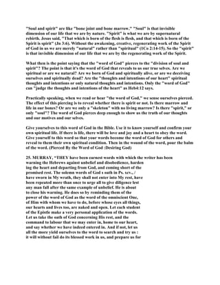 "Soul and spirit" are like "bone joint and bone marrow." "Soul" is that invisible
dimension of our life that we are by nature. "Spirit" is what we are by supernatural
rebirth. Jesus said, "That which is born of the flesh is flesh, and that which is born of the
Spirit is spirit" (Jn 3:6). Without the awakening, creative, regenerating work of the Spirit
of God in us we are merely "natural" rather than "spiritual" (1Co 2:14-15). So the "spirit"
is that invisible dimension of our life that we are by the regenerating work of the Spirit.
What then is the point saying that the "word of God" pierces to the "division of soul and
spirit"? The point is that it's the word of God that reveals to us our true selves. Are we
spiritual or are we natural? Are we born of God and spiritually alive, or are we deceiving
ourselves and spiritually dead? Are the "thoughts and intentions of our heart" spiritual
thoughts and intentions or only natural thoughts and intentions. Only the "word of God"
can "judge the thoughts and intentions of the heart" as Heb4:12 says.
Practically speaking, when we read or hear "the word of God," we sense ourselves pierced.
The effect of this piercing is to reveal whether there is spirit or not. Is there marrow and
life in our bones? Or are we only a "skeleton" with no living marrow? Is there "spirit," or
only "soul"? The word of God pierces deep enough to show us the truth of our thoughts
and our motives and our selves.
Give yourselves to this word of God in the Bible. Use it to know yourself and confirm your
own spiritual life. If there is life, there will be love and joy and a heart to obey the word.
Give yourself to this word so that your words become the word of God for others and
reveal to them their own spiritual condition. Then in the wound of the word, pour the balm
of the word. (Pierced By the Word of God :Desiring God)
25. MURRAY, “THEY have been earnest words with which the writer has been
warning the Hebrews against unbelief and disobedience, harden
ing the heart and departing from God, and coming short of the
promised rest. The solemn words of God s oath in Ps. xcv., /
have sworn in My wrath, they shall not enter into My rest, have
been repeated more than once to urge all to give diligence lest
any man fall after the same example of unbelief. He is about
to close his warning. He does so by reminding them of the
power of the word of God as the word of the omniscient One,
of Him with whom we have to do, before whose eyes all things,
our hearts and lives too, are naked and open. Let each student
of the Epistle make a very personal application of the words.
Let us take the oath of God concerning His rest, and the
command to labour that we may enter in, home to our heart,
and say whether we have indeed entered in. And if not, let us
all the more yield ourselves to the word to search and try us :
it will without fail do its blessed work in us, and prepare us for
 