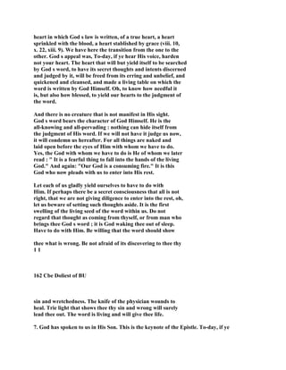 heart in which God s law is written, of a true heart, a heart
sprinkled with the blood, a heart stablished by grace (viii. 10,
x. 22, xiii. 9). We have here the transition from the one to the
other. God s appeal was, To-day, if ye hear His voice, harden
not your heart. The heart that will but yield itself to be searched
by God s word, to have its secret thoughts and intents discerned
and judged by it, will be freed from its erring and unbelief, and
quickened and cleansed, and made a living table on which the
word is written by God Himself. Oh, to know how needful it
is, but also how blessed, to yield our hearts to the judgment of
the word.
And there is no creature that is not manifest in His sight.
God s word bears the character of God Himself. He is the
all-knowing and all-pervading : nothing can hide itself from
the judgment of His word. If we will not have it judge us now,
it will condemn us hereafter. For all things are naked and
laid open before the eyes of Him with whom we have to do.
Yes, the God with whom we have to do is He of whom we later
read : " It is a fearful thing to fall into the hands of the living
God." And again: "Our God is a consuming fire." It is this
God who now pleads with us to enter into His rest.
Let each of us gladly yield ourselves to have to do with
Him. If perhaps there be a secret consciousness that all is not
right, that we are not giving diligence to enter into the rest, oh,
let us beware of setting such thoughts aside. It is the first
swelling of the living seed of the word within us. Do not
regard that thought as coming from thyself, or from man who
brings thee God s word ; it is God waking thee out of sleep.
Have to do with Him. Be willing that the word should show
thee what is wrong. Be not afraid of its discovering to thee thy
1 1
162 Cbe Doliest of BU
sin and wretchedness. The knife of the physician wounds to
heal. Trie light that shows thee thy sin and wrong will surely
lead thee out. The word is living and will give thee life.
7. God has spoken to us in His Son. This is the keynote of the Epistle. To-day, if ye
 