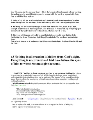 hear His voice, harden not your heart : this is the keynote of this long and solemn warning.
Let us hearken, let us yield to the word. As we deal with the word, so we deal with God.
And so will God deal with us.
2. Judge of thy life not by what thy heart says, or the Church, or the so-called Christian
world but by what the word says. Let it have its way with thee : it will greatly bless thee.
3. All things are naked before the eyes of Him with whom we have, to do. Why, then,
through indifference or discouragement, shut thine eyes to them ? Oh, lay everything open
before God, the God with whom we have to do, whether we will or not.
4. The word is living and active. Have great faith in its power. Be sure that the Holy
Spirit, that the living Word, that God Himself works in it. The word ever points to the
living
God, who is present in it, and makes it a living word, in the heart that is seeking for life and
for God.
13 Nothing in all creation is hidden from God's sight.
Everything is uncovered and laid bare before the eyes
of him to whom we must give account.
1. BARNES, "Neither is there any creature that is not manifest in his sight - There
is no being who is not wholly known to God. All his thoughts, feelings, plans, are distinctly
understood. Of the truth of this there can be no doubt. The “design” of the remark here is, to
guard those to whom the apostle was writing from self-deception - since they could conceal
nothing from God.
All things are naked - Exposed; uncovered. There is nothing that can be concealed from
God; Psa_139:11-12.
“The veil of night is no disguise,
No screen from thy all-searching eyes;
Thy hands can seize thy foes as soon.
Thro’ midnight shades as blazing noon.”
And opened - - τετραχηλισµένα tetrachelismena. The word used here - Τραχηλίζω Trache
lizo - properly means:
(1) To lay bare the neck, or to bend it back, so as to expose the throat to being cut;
(2) To expose; to lay open in any way.
 