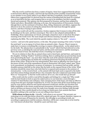 Why the word is used here has been a matter of inquiry. Some have supposed that the phrase
is derived from offering sacrifice, and from the fact that the priest carefully examined the victim
to see whether it was sound, before it was offered. But this is manifestly a forced exposition.
Others have supposed that it is derived from the custom of bending back the head of a criminal
so as to look full in his face, and recognize him so as not to be mistaken; but this is equally
forced and unnatural. This opinion was first proposed by Erasmus, and has been adopted by
Clarke and others. Bloomfield, following, as he says, the interpretation of Chrysostom, Grotius
(though this is not the sentiment of Grotius), Beza, Atling, Hammond, and others, supposes the
allusion to be to the custom of cutting the animal down the back bone through the spinal
marrow, and thus of laying it open entirely.
This sense would well suit the connection. Grotius supposes that it means to strip off the skin
by dividing it at the neck. and then removing it. This view is also adopted substantially by
Doddridge. These explanations are forced, and imply a departure more or less from the proper
meaning of the Greek word. The most simple and obvious meaning is usually the best in
explaining the Bible. The word which the apostle employs relates to “the neck” - τράχηλος
trachelos - and not to the spinal marrow, or the skin. The proper meaning of the verb is “to bend
the neck back” so as to expose it in front when an animal is slain - Passow. Then it means to
make bare; to remove everything like covering; to expose a thing entirely - as the naked neck is
for the knife. The allusion here is undoubtedly to the “sword” which Paul had referred to in the
previous verse, as dividing the soul and spirit, and the joints and marrow; and the meaning is,
that in the hand of God, who held that sword, everything was exposed.
We are in relation to that, like an animal whose neck is bent back, and laid bare, and ready for
the slaughter. Nothing “hinders” God from striking; there is nothing that can prevent that sword
from penetrating the heart - any more than when the neck of the animal is bent back and laid
bare, there is anything that can hinder the sacrificing priest from thrusting the knife into the
throat of the victim. If this be the true interpretation, then what an affecting view does it give of
the power of God, and of the exposedness of man to destruction! All is bare, naked, open. There
is no concealment; no hindrance; no power of resistance. In a moment God can strike, and his
dreadful sentence shall fall on the sinner like the knife on the exposed throat of the victim. What
emotions should the sinner have who feels that he is exposed each moment to the sentence of
eternal justice - to the sword of God - as the animal with bent-back neck is exposed to the knife!
And what solemn feelings should all have who remember that all is naked and open before God!
Were we “transparent” so that the world could see all we are, who would dare go abroad?
Who would wish the world to read all his thoughts and feelings for a single day? Who would
wish his best friends to look in upon his naked soul as we can look into a room through a
window? O what blushes and confusion; what a hanging down of the head, and what an effort to
escape from the gaze of people would there be, if every one knew that all his secret feelings were
seen by every person whom he met! Social enjoyment would end; and the now frivolous and
blithe multitudes in the streets would become processions of downcast and blushing convicts.
And yet all these are known to God. He reads every thought; sees every feeling; looks through
the whole soul. How careful should we be to keep our hearts pure; how anxious that there
should be nothing in the soul that we are not willing to have known!
With whom we have to do - Literally, “with whom is our account.” Our account; our
reckoning is to be with him before whom all is naked and open. We cannot, therefore, impose on
him. We cannot pass off hypocrisy for sincerity. He will judge us according to truth, not
according to appearances; and his sentence, therefore, will be just. A man who is to be tried by
one “who knows all about him,” should be a pure and holy man.
 