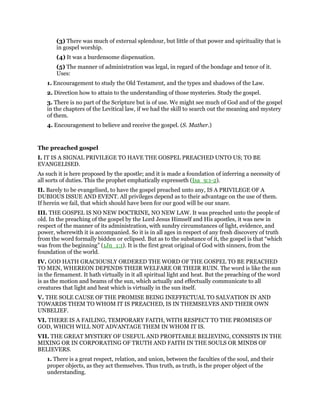 (3) There was much of external splendour, but little of that power and spirituality that is
in gospel worship.
(4) It was a burdensome dispensation.
(5) The manner of administration was legal, in regard of the bondage and tenor of it.
Uses:
1. Encouragement to study the Old Testament, and the types and shadows of the Law.
2. Direction how to attain to the understanding of those mysteries. Study the gospel.
3. There is no part of the Scripture but is of use. We might see much of God and of the gospel
in the chapters of the Levitical law, if we had the skill to search out the meaning and mystery
of them.
4. Encouragement to believe and receive the gospel. (S. Mather.)
The preached gospel
I. IT IS A SIGNAL PRIVILEGE TO HAVE THE GOSPEL PREACHED UNTO US; TO BE
EVANGELISED.
As such it is here proposed by the apostle; and it is made a foundation of inferring a necessity of
all sorts of duties. This the prophet emphatically expresseth (Isa_9:1-2).
II. Barely to be evangelised, to have the gospel preached unto any, IS A PRIVILEGE OF A
DUBIOUS ISSUE AND EVENT. All privileges depend as to their advantage on the use of them.
If herein we fail, that which should have been for our good will be our snare.
III. THE GOSPEL IS NO NEW DOCTRINE, NO NEW LAW. It was preached unto the people of
old. In the preaching of the gospel by the Lord Jesus Himself and His apostles, it was new in
respect of the manner of its administration, with sundry circumstances of light, evidence, and
power, wherewith it is accompanied. So it is in all ages in respect of any fresh discovery of truth
from the word formally bidden or eclipsed. But as to the substance of it, the gospel is that “which
was from the beginning” (1Jn_1:1). It is the first great original of God with sinners, from the
foundation of the world.
IV. GOD HATH GRACIOUSLY ORDERED THE WORD OF THE GOSPEL TO BE PREACHED
TO MEN, WHEREON DEPENDS THEIR WELFARE OR THEIR RUIN. The word is like the sun
in the firmament. It hath virtually in it all spiritual light and heat. But the preaching of the word
is as the motion and beams of the sun, which actually and effectually communicate to all
creatures that light and heat which is virtually in the sun itself.
V. THE SOLE CAUSE OF THE PROMISE BEING INEFFECTUAL TO SALVATION IN AND
TOWARDS THEM TO WHOM IT IS PREACHED, IS IN THEMSELVES AND THEIR OWN
UNBELIEF.
VI. THERE IS A FAILING, TEMPORARY FAITH, WITH RESPECT TO THE PROMISES OF
GOD, WHICH WILL NOT ADVANTAGE THEM IN WHOM IT IS.
VII. THE GREAT MYSTERY OF USEFUL AND PROFITABLE BELIEVING, CONSISTS IN THE
MIXING OR IN CORPORATING OF TRUTH AND FAITH IN THE SOULS OR MINDS OF
BELIEVERS.
1. There is a great respect, relation, and union, between the faculties of the soul, and their
proper objects, as they act themselves. Thus truth, as truth, is the proper object of the
understanding.
 