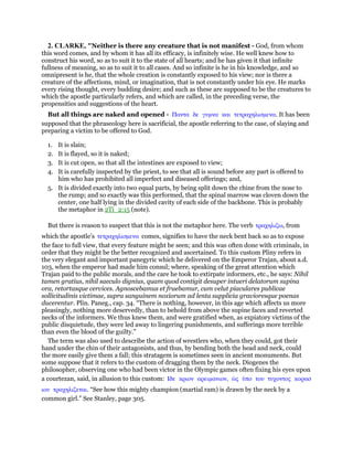 2. CLARKE, "Neither is there any creature that is not manifest - God, from whom
this word comes, and by whom it has all its efficacy, is infinitely wise. He well knew how to
construct his word, so as to suit it to the state of all hearts; and he has given it that infinite
fullness of meaning, so as to suit it to all cases. And so infinite is he in his knowledge, and so
omnipresent is he, that the whole creation is constantly exposed to his view; nor is there a
creature of the affections, mind, or imagination, that is not constantly under his eye. He marks
every rising thought, every budding desire; and such as these are supposed to be the creatures to
which the apostle particularly refers, and which are called, in the preceding verse, the
propensities and suggestions of the heart.
But all things are naked and opened - Παντα δε γυµνα και τετραχηλισµενα. It has been
supposed that the phraseology here is sacrificial, the apostle referring to the case, of slaying and
preparing a victim to be offered to God.
1. It is slain;
2. It is flayed, so it is naked;
3. It is cut open, so that all the intestines are exposed to view;
4. It is carefully inspected by the priest, to see that all is sound before any part is offered to
him who has prohibited all imperfect and diseased offerings; and,
5. It is divided exactly into two equal parts, by being split down the chine from the nose to
the rump; and so exactly was this performed, that the spinal marrow was cloven down the
center, one half lying in the divided cavity of each side of the backbone. This is probably
the metaphor in 2Ti_2:15 (note).
But there is reason to suspect that this is not the metaphor here. The verb τραχηλιζω, from
which the apostle’s τετραχηλισµενα comes, signifies to have the neck bent back so as to expose
the face to full view, that every feature might be seen; and this was often done with criminals, in
order that they might be the better recognized and ascertained. To this custom Pliny refers in
the very elegant and important panegyric which he delivered on the Emperor Trajan, about a.d.
103, when the emperor had made him consul; where, speaking of the great attention which
Trajan paid to the public morals, and the care he took to extirpate informers, etc., he says: Nihil
tamen gratius, nihil saeculo dignius, quam quod contigit desuper intueri delatorum supina
ora, retortasque cervices. Agnoscebamus et fruebamur, cum velut piaculares publicae
sollicitudinis victimae, supra sanguinem noxiorum ad lenta supplicia gravioresque poenas
ducerentur. Plin. Paneg., cap. 34. “There is nothing, however, in this age which affects us more
pleasingly, nothing more deservedly, than to behold from above the supine faces and reverted
necks of the informers. We thus knew them, and were gratified when, as expiatory victims of the
public disquietude, they were led away to lingering punishments, and sufferings more terrible
than even the blood of the guilty.”
The term was also used to describe the action of wrestlers who, when they could, got their
hand under the chin of their antagonists, and thus, by bending both the head and neck, could
the more easily give them a fall; this stratagem is sometimes seen in ancient monuments. But
some suppose that it refers to the custom of dragging them by the neck. Diogenes the
philosopher, observing one who had been victor in the Olympic games often fixing his eyes upon
a courtezan, said, in allusion to this custom: Ιδε κριον αρειµανιον, ᆞς ᆓπο του τυχοντος κορασ
ιου τραχηλιζεται. “See how this mighty champion (martial ram) is drawn by the neck by a
common girl.” See Stanley, page 305.
 