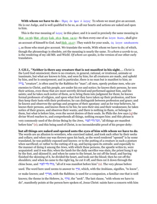 With whom we have to do - Προς ᆇν ᅧµιν ᆇ λογος· To whom we must give an account.
He is our Judge, and is well qualified to be so, as all our hearts and actions are naked and open
to him.
This is the true meaning of λογος in this place; and it is used in precisely the same meaning in
Mat_12:36; Mat_18:23; Luk_16:2. Rom_14:12 : So then every one of us λογον δωσει, shall give
an account of himself to God. And Heb_13:17 : They watch for your souls, ᆞς λογον αποδωσοντε
ς, as those who must give account. We translate the words, With whom we have to do; of which,
though the phraseology is obsolete, yet the meaning is nearly the same. To whom a worde to us,
is the rendering of my old MS. and Wiclif. Of whom we speake, is the version of our other early
translators.
3. GILL, "Neither is there any creature that is not manifest in his sight,.... Christ is
the Lord God omniscient; there is no creature, in general, rational, or irrational, animate or
inanimate, but what are known to him, and seen by him; for all creatures are made, and upheld
by him, and he is omnipresent; and in particular, there is no man but is manifest to him; so
‫,בריה‬ "creature", is often used by the Rabbins for "man"; all men, openly profane men, who are
enemies to Christ, and his people, are under his eye and notice; he knows their persons, he sees
their actions, even those that are most secretly devised and performed against him, and his
saints; and he takes such notice of them, as to bring them into judgment for them; he knows
formal professors of religion, and upon what foot they have taken up their profession, and how
they keep their lusts with their profession; he can distinguish between profession and grace; and
he knows and observes the springs and progress of their apostasy: and as for true believers, he
knows their persons, and knows them to be his; he sees their sins and their weaknesses; he takes
notice of their graces, and observes their wants; and there is nothing in them, or belongs to
them, but what is before him, even the secret desires of their souls. So Philo the Jew says (q) the
divine Word reaches to, and comprehends all things, nothing escapes him: and this phrase is
very commonly used of the divine Being by the Jews, ‫הכל‬‫גלוי‬‫לפניו‬ , "all things are manifest
before him" (r); and this being used of Christ, is no inconsiderable proof of his proper deity:
but all things are naked and opened unto the eyes of him with whom we have to do.
The words are an allusion to wrestlers, who exercised naked, and took each other by their necks
and collars; and when one was thrown upon his back, as the word rendered "opened" is by some
translated, he was publicly exposed and known: or to the putting of a creature in such a posture
when sacrificed; or rather to the cutting of it up, and laying open its entrails: and especially to
the manner of doing it among the Jews, with which these persons, the apostle writes to, were
acquainted: and it was this; when the lamb for the daily sacrifice was slain, the priest hung it up
by the foot, and skinned it; and when he came to the breast, he cut off the head; and having
finished the skinning of it, he divided the heart, and took out the blood; then he cut off the
shoulders; and when he came to the right leg, he cut it off, and then cut it down through the
chine bone, and ‫כולו‬‫גלוי‬‫לפניו‬ , "all of it was manifest before him" (s). The very phrase before
used. The word here used seems to answer to ‫,ערף‬ which, with the Arabians, signifies, "to know",
or make known; and ‫,מעריף‬ with the Rabbins; is used for a companion, a familiar one that is well
known; the theme in the Hebrew, is, ‫,עורף‬ the "neck". The last clause, "with whom we have to
do", manifestly points at the person here spoken of, Jesus Christ: saints have a concern with him
 