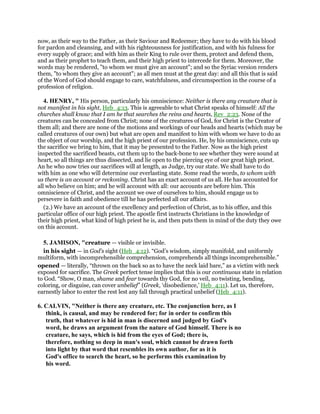 now, as their way to the Father, as their Saviour and Redeemer; they have to do with his blood
for pardon and cleansing, and with his righteousness for justification, and with his fulness for
every supply of grace; and with him as their King to rule over them, protect and defend them,
and as their prophet to teach them, and their high priest to intercede for them. Moreover, the
words may be rendered, "to whom we must give an account"; and so the Syriac version renders
them, "to whom they give an account"; as all men must at the great day: and all this that is said
of the Word of God should engage to care, watchfulness, and circumspection in the course of a
profession of religion.
4. HENRY, " His person, particularly his omniscience: Neither is there any creature that is
not manifest in his sight, Heb_4:13. This is agreeable to what Christ speaks of himself: All the
churches shall know that I am he that searches the reins and hearts, Rev_2:23. None of the
creatures can be concealed from Christ; none of the creatures of God, for Christ is the Creator of
them all; and there are none of the motions and workings of our heads and hearts (which may be
called creatures of our own) but what are open and manifest to him with whom we have to do as
the object of our worship, and the high priest of our profession. He, by his omniscience, cuts up
the sacrifice we bring to him, that it may be presented to the Father. Now as the high priest
inspected the sacrificed beasts, cut them up to the back-bone to see whether they were sound at
heart, so all things are thus dissected, and lie open to the piercing eye of our great high priest.
An he who now tries our sacrifices will at length, as Judge, try our state. We shall have to do
with him as one who will determine our everlasting state. Some read the words, to whom with
us there is an account or reckoning. Christ has an exact account of us all. He has accounted for
all who believe on him; and he will account with all: our accounts are before him. This
omniscience of Christ, and the account we owe of ourselves to him, should engage us to
persevere in faith and obedience till he has perfected all our affairs.
(2.) We have an account of the excellency and perfection of Christ, as to his office, and this
particular office of our high priest. The apostle first instructs Christians in the knowledge of
their high priest, what kind of high priest he is, and then puts them in mind of the duty they owe
on this account.
5. JAMISON, "creature — visible or invisible.
in his sight — in God’s sight (Heb_4:12). “God’s wisdom, simply manifold, and uniformly
multiform, with incomprehensible comprehension, comprehends all things incomprehensible.”
opened — literally, “thrown on the back so as to have the neck laid bare,” as a victim with neck
exposed for sacrifice. The Greek perfect tense implies that this is our continuous state in relation
to God. “Show, O man, shame and fear towards thy God, for no veil, no twisting, bending,
coloring, or disguise, can cover unbelief” (Greek, ‘disobedience,’ Heb_4:11). Let us, therefore,
earnestly labor to enter the rest lest any fall through practical unbelief (Heb_4:11).
6. CALVIN, "Neither is there any creature, etc. The conjunction here, as I
think, is causal, and may be rendered for; for in order to confirm this
truth, that whatever is hid in man is discerned and judged by God's
word, he draws an argument from the nature of God himself. There is no
creature, he says, which is hid from the eyes of God; there is,
therefore, nothing so deep in man's soul, which cannot be drawn forth
into light by that word that resembles its own author, for as it is
God's office to search the heart, so he performs this examination by
his word.
 