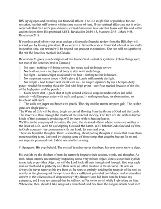 IRS laying open and revealing our financial affairs. The IRS might fine or punish us for our
mistakes, but that will be over within some matter of time. If our spiritual affairs are not in order,
we're told that the Lord's punishment is eternal damnation in a lake that burns with fire and sulfur
and exclusion from His promised REST. Revelation 20:10-15, Matthew 25:41, Mark 9:48,
Revelation 21:8.
If you do a good job on your taxes and get a favorable financial review from the IRS, they will
reward you by leaving you alone. If we receive a favorable review from God when it is our soul's
inspection time, our reward will be beyond our greatest expectations. Our rest will be superior to
the rest the Israelites received in Canaan.
Revelation 21 gives us a description of that land of rest - actual or symbolic. (These things were
not true of the Israelites' rest in Canaan.)
 No tears - nothing will bring sorrow, last week said sin brings sorrow.
 No death or pain - no physical body to deal with such things.
 No night - darkness/night associated with fear - nothing to fear in heaven.
 No temporary sun or moon - God's glory & Lamb will provide the light.
 No temple - God himself will dwell with us - no longer separated by sin. (Temple--holy
place--needed for meeting place for God with high priest - sacrifices needed because of the sins
of the high priest and the people.)
 Gates never shut - (gates shut at night around cities to keep out undesirables and wild
animals -- old European cities with walls and gates.) - nothing unclean, no abomination, no
falsehood will enter.
 The walls are jasper and beset with jewels. The city and the streets are pure gold. The twelve
gates are single pearls .
The Water of Life will be there, bright as crystal flowing from the throne of God and the Lamb.
The River will flow through the middle of the street of the city. The Tree of Life, with its twelve
kinds of fruit constantly producing, will be there with its healing leaves.
We'll be in the company of the saints, the pure, the cleansed - those whose names are written in
the Book of Life. We'll be worshipping God and the Lamb. We'll behold God's face and we'll be
in God's company - in communion with our Lord, for ever and ever.
Those are beautiful thoughts. There is something about putting thoughts to music that make them
more touching to us. Let's end by singing some of those songs that describe heaven for us and
our superior promised rest. Exhort one another in song.
8. Spurgeon: His eyes behold. The eternal Watcher never slumbers; his eyes never know a sleep.
His eyelids try the children of men: he narrowly inspects their actions, words, and thoughts. As
men, when intently and narrowly inspecting some very minute object, almost close their eyelids
to exclude every other object, so will the Lord look all men through and through. God sees each
man as much and as perfectly as if there were no other creature in the universe. He sees us
always; he never removes his eye from us; he sees us entirely, reading the recesses of the soul as
readily as the glancings of the eye. Is not this a sufficient ground of confidence, and an abundant
answer to the solicitations of despondency? My danger is not hid from him; he knows my
extremity, and I may rest assured that he will not suffer me to perish while I rely alone on him.
Wherefore, then, should I take wings of a timid bird, and flee from the dangers which beset me?
 