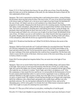 Psalm 33:13-15 The Lord looks from heaven; He sees all the sons of men. From His dwelling
place He looks out on all the inhabitants of the earth, He who fashions the hearts of them all, He
who understands all their works.
Spurgeon: The Lord is represented as dwelling above and looking down below; seeing all things,
but peculiarly observing and caring for those who trust in him. It is one of our choicest privileges
to be always under our Father's eye, to be never out of sight of our best Friend. He beholdeth all
the sons of men. All Adam's sons are as well watched as was Adam himself, their lone
progenitor in the garden. Ranging from the frozen pole to the scorching equator, dwelling in hills
and valleys, in huts and palaces, alike doth the divine eye regard all the members of the family of
man. The Lord is represented as dwelling above and looking down below; seeing all things, but
peculiarly observing and caring for those who trust in him. It is one of our choicest privileges to
be always under our Father's eye, to be never out of sight of our best Friend. He beholdeth all the
sons of men. All Adam's sons are as well watched as was Adam himself, their lone progenitor in
the garden. Ranging from the frozen pole to the scorching equator, dwelling in hills and valleys,
in huts and palaces, alike doth the divine eye regard all the members of the family of man.
Psalm 44:21 Would not God find this out? (What? Ps 44:20) For He knows the secrets of the
heart.
Spurgeon: Shall not God search this out? Could such idolatry be concealed from him? Would he
not with holy indignation have detected unfaithfulness to itself, even had it been hidden in the
heart and unrevealed in the life? For he knoweth the secrets of the heart. He is acquainted with
the inner workings of the mind, and therefore this could not have escaped him. Not the heart only
which is secret, but the secrets of the heart, which are secrets of the most secret thing, are as open
to God as a book to a reader.
Psalm 90:8 You have placed our iniquities before You, our secret sins in the light of Your
presence.
Spurgeon: There are no secrets before God; He unearths man's hidden things, and exposes them
to the light. There can be no more powerful luminary than the face of God, yet, in that strong
light, the Lord set the hidden sins of Israel. Sunlight can never be compared with the light of Him
who made the sun, of whom it is written, "God is light, and in him is no darkness at all." If by
His countenance is here meant His love and favour, it is not possible for the heinousness of sin to
be more clearly manifested than when it is seen to involve ingratitude to one so infinitely good
and kind. Rebellion in the light of justice is black, but in the light of love it is devilish. How can
we grieve so good a God? The children of Israel had been brought out of Egypt with a high hand,
fed in the wilderness with a liberal hand, and guided with a tender hand, and their sins were
peculiarly atrocious. We, too, having been redeemed by the blood of Jesus, and saved by
abounding grace, will be verily guilty if we forsake the Lord. What manner of persons ought we
to be? How ought we to pray for cleansing from secret faults?
Proverbs 15:3 The eyes of the Lord are in every place, watching the evil and the good.
Proverbs 15:11 Sheol and Abaddon lie open before the Lord, How much more the hearts of men!
 