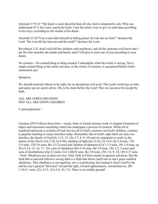 Jeremiah 17:9-10 “The heart is more deceitful than all else And is desperately sick; Who can
understand it?“I, the Lord, search the heart, I test the mind, even to give to each man according
to his ways, according to the results of his deeds.
Jeremiah 23:24 "Can a man hide himself in hiding places So I do not see him?" declares the
Lord. "Do I not fill the heavens and the earth?" declares the Lord.
Revelation 2:23 And I will kill her children with pestilence, and all the churches will know that I
am He who searches the minds and hearts; and I will give to each one of you according to your
deeds.
No creature - No created thing or thing created. Contemplate what the writer is saying. Not a
single created thing in the entire universe, in the whole of creation, is unexposed before God's
omniscient eye!
Spurgeon...
We should earnestly labour to be right, for no deceptions will avail. The Lord's word lays us bare
and opens up our secret selves. Oh, to be clean before the Lord! This we can never be except by
faith.
ALL ARE GOD'S CREATION
NOT ALL ARE GOD'S CHILDREN
9. pereceptaustin, “
Creature (2937) (ktisis from ktízo = create, form or found) stresses work of original formation of
object and represents something which has undergone a process of creation. While all of
mankind represents a creation of God, but not all of God's creations are God's children, contrary
to popular teaching in many churches today. Remember that in God's sight there are only two
families, the family of God (Jn 1:12, 13, 1Jn 3:7, 8, 9, 10) and (as unpopular as truth is) the
family of the Devil (1Jn 3:10, Jn 8:44), children of light (Jn 12:36, Lk 16:8, Ep 5:8-note, 1Th
5:5-note, 1Th 5:6-note, Ro 13:12-note) and children of darkness (Col 1:13-note, 1Pe 2:9-note, cp
2Co 6:14, 15, 16, 17, 18), sons of obedience (Ro 6:16-note, He 5:9-note, 1Pe 1:2, 3-note) and
sons of disobedience (Ep 2:2-note, Col 3:6KJV-note, Ro 2:8-note, 2Th 1:8, 9, 10, 1Pe 4:17-note
- Note: Obedience per se does not save. Only faith in Christ results in genuine salvation. But the
faith that is real and effective saving faith is a faith that shows itself real in one's grace enabled
obedience. This obedience is not legalism, nor is it perfection, but instead it shows itself to be
real by one's general "direction" toward the light, toward righteousness, toward heaven. 2Pe
1:10,11 -note; 2Co 13:5, 1Co 6:9, 10, 11). There is no middle ground!
 