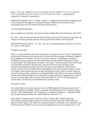 Ktisis - 19x in 19v - Mark 10:6; 13:19; 16:15; Rom 1:20, 25; 8:19ff, 39; 2 Cor 5:17; Gal 6:15;
Col 1:15, 23; Heb 4:13; 9:11; 1 Pet 2:13; 2 Pet 3:4; Rev 3:14. NAS = created thing(1),
creation(14), creature(3), institution(1).
Hidden (852) (aphanes from a = without + phaíno = to appear) means literally not appearing and
so not manifest or non-apparent, concealed, invisible. Unable to be known about. God's
microscope can lay bare the smallest microbe of doubt and sin.
As Jesus taught His disciples...
there is nothing concealed that will not be revealed or hidden that will not be known. (Mt 10:26)
His...Him - Note the transition from the Word of God to the God of the Word as indicated by the
writer's use of these personal pronouns. The living Word transitions to the living God.
Sight (1799) (enopion from en = in + ops = ace, eye, countenance) means in the face of, in front
of, before, in the sight of.
9. Hughes writes that...
There is a natural transition from "the word of God" in the previous verse to "God" Himself here,
for the word of God is not only the activity of God but also His revelation of Himself, whether it
be in judgment or in salvation. As God is its source so also He is its fulfilment, and there is
therefore the closest association between God and the word by which he effectively acts and
reveals himself. "The author passes insensibly," says Spicq, "from the notion of the word of God
to God himself, and finally identifies them, since the word was truly in the place of the
omniscient and omnipresent God, and received its power and its qualities only from him."
Clearly, as God is by his word the Creator and Sustainer of the whole order of creation, all, that
is, all things which includes all men, are open and laid bare to Him. There is not and cannot be
any part of reality which is unknown or incomprehensible to Him Who is the source of all being
and the fount of all knowledge. Every creaturely covering and pretext is stripped away. There is
no recess, no dark depth, that is not wide open before Him (cf. 1Co 4:5).This profound and
solemn truth is one that man in his fallenness does not like to face.
In Genesis we read...
Now when Abram was ninety-nine years old, the LORD appeared to Abram and said to him, "I
am God Almighty (El Shaddai). Walk (a command - Interesting that the Lxx instead of using a
verb for "walk" substitutes the verb "be pleasing" in the present imperative = command calling
for continual obedience) before Me, and be blameless. (Genesis 17:1)
God's charge to Abraham was to walk before Him, in God's sight, indeed living in the
consciousness and knowledge that the eyes of God were always upon him. What difference
beloved would it make in our walk if we conducted ourselves continually with a conscious sense
of God's presence? Would it not serve as a holy impediment to sin on one hand (cp Job 1:1, Ge
 